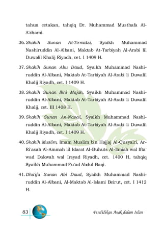 Pendidikan Anak dalam Islam83
tahun cetakan, tahqiq Dr. Muhammad Musthafa Al-
A'zhami.
36.Shahih Sunan At-Tirmidzi, Syaikh Muhammad
Nashiruddin Al-Albani, Maktab At-Tarbiyah Al-Arabi lil
Duwalil Khalij Riyadh, cet. I 1409 H.
37.Shahih Sunan Abu Daud, Syaikh Muhammad Nashi-
ruddin Al-Albani, Maktab At-Tarbiyah Al-Arabi li Duwalil
Khalij Riyadh, cet. I 1409 H.
38.Shahih Sunan Ibni Majah, Syaikh Muhammad Nashi-
ruddin Al-Albani, Maktab At-Tarbiyah Al-Arabi li Duwalil
Khalij, cet. III 1408 H.
39.Shahih Sunan An-Nasa'i, Syaikh Muhammad Nashi-
ruddin Al-Albani, Maktab At-Tarbiyah Al-Arabi li Duwalil
Khalij Riyadh, cet. I 1409 H.
40.Shahih Muslim, Imam Muslim bin Hajjaj Al-Qusyairi, Ar-
Ri'asah Al-Ammah lil Idarat Al-Buhuts Al-Ilmiah wal Ifta'
wad Dakwah wal Irsyad Riyadh, cet. 1400 H, tahqiq
Syaikh Muhammad Fu'ad Abdul Baqi.
41.Dha'ifu Sunan Abi Daud, Syaikh Muhammad Nashi-
ruddin Al-Albani, Al-Maktab Al-Islami Beirut, cet. I 1412
H.
 