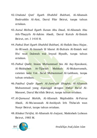 Pendidikan Anak dalam Islam84
42.Umdatul Qari' Syarh Shahihil Bukhari, Al-Allamah
Badruddin Al-Aini, Darul Fikr Beirut, tanpa tahun
cetakan.
43.Aunul Ma'bud Syarh Sunan Abu Daud, Al-Allamah Abu
Ath-Thayyib Al-Azhim Abadi, Darul Kutub Al-Ilmiah
Beirut, cet. I 1410 H.
44.Fathul Bari Syarh Shahihil Bukhari, Al-Hafizh ibnu Hajar,
Ar-Ri'asah Al-Ammah lil Idarat Al-Buhuts Al-Ilmiah wal
Ifta' wad Dakwah wal Irsyad Riyadh, tanpa tahun
cetakan.
45.Fathul Qadir, Imam Muhammad bin Ali Asy-Syaukani,
Al-Maktabah At-Tijariah Makkah Al-Mukarramah,
catatan kaki Ust. Sa'id Muhammad Al-Lahham, tanpa
tahun cetakan.
46.Faidhul Qadir Syarh Al-Jami'ush Shaghir, Al-Allamah
Muhammad yang dipanggil dengan Abdur Ra'uf Al-
Manawi, Darul Ma'rifah Beirut, tanpa tahun cetakan.
47.Al-Qamusul Muhith, Al-Allamah Majduddin Al-Fairuz
Abadi, Al-Mu'assasah Al-Arabiyah lith Thiba'ah wan
Nasyr Beirut, tanpa tahun cetakan.
48.Kitabut Ta'rifat, Al-Allamah Al-Jurjani, Maktabah Lubnan
Beirut, 1985 M.
 