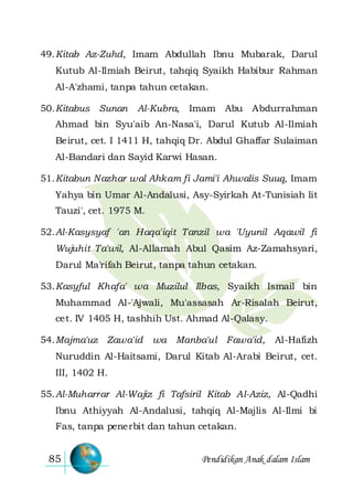 Pendidikan Anak dalam Islam85
49.Kitab Az-Zuhd, Imam Abdullah Ibnu Mubarak, Darul
Kutub Al-Ilmiah Beirut, tahqiq Syaikh Habibur Rahman
Al-A'zhami, tanpa tahun cetakan.
50.Kitabus Sunan Al-Kubra, Imam Abu Abdurrahman
Ahmad bin Syu'aib An-Nasa'i, Darul Kutub Al-Ilmiah
Beirut, cet. I 1411 H, tahqiq Dr. Abdul Ghaffar Sulaiman
Al-Bandari dan Sayid Karwi Hasan.
51.Kitabun Nazhar wal Ahkam fi Jami'i Ahwalis Suuq, Imam
Yahya bin Umar Al-Andalusi, Asy-Syirkah At-Tunisiah lit
Tauzi', cet. 1975 M.
52.Al-Kasysyaf 'an Haqa'iqit Tanzil wa 'Uyunil Aqawil fi
Wujuhit Ta'wil, Al-Allamah Abul Qasim Az-Zamahsyari,
Darul Ma'rifah Beirut, tanpa tahun cetakan.
53.Kasyful Khafa' wa Muzilul Ilbas, Syaikh Ismail bin
Muhammad Al-'Ajwali, Mu'assasah Ar-Risalah Beirut,
cet. IV 1405 H, tashhih Ust. Ahmad Al-Qalasy.
54.Majma'uz Zawa'id wa Manba'ul Fawa'id, Al-Hafizh
Nuruddin Al-Haitsami, Darul Kitab Al-Arabi Beirut, cet.
III, 1402 H.
55.Al-Muharrar Al-Wajiz fi Tafsiril Kitab Al-Aziz, Al-Qadhi
Ibnu Athiyyah Al-Andalusi, tahqiq Al-Majlis Al-Ilmi bi
Fas, tanpa penerbit dan tahun cetakan.
 