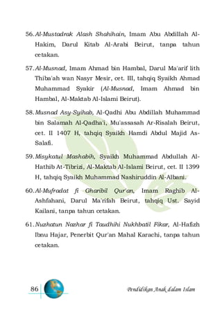Pendidikan Anak dalam Islam86
56.Al-Mustadrak Alash Shahihain, Imam Abu Abdillah Al-
Hakim, Darul Kitab Al-Arabi Beirut, tanpa tahun
cetakan.
57.Al-Musnad, Imam Ahmad bin Hambal, Darul Ma'arif lith
Thiba'ah wan Nasyr Mesir, cet. III, tahqiq Syaikh Ahmad
Muhammad Syakir (Al-Musnad, Imam Ahmad bin
Hambal, Al-Maktab Al-Islami Beirut).
58.Musnad Asy-Syihab, Al-Qadhi Abu Abdillah Muhammad
bin Salamah Al-Qadha'i, Mu'assasah Ar-Risalah Beirut,
cet. II 1407 H, tahqiq Syaikh Hamdi Abdul Majid As-
Salafi.
59.Misykatul Mashabih, Syaikh Muhammad Abdullah Al-
Hathib At-Tibrizi, Al-Maktab Al-Islami Beirut, cet. II 1399
H, tahqiq Syaikh Muhammad Nashiruddin Al-Albani.
60.Al-Mufradat fi Gharibil Qur'an, Imam Raghib Al-
Ashfahani, Darul Ma'rifah Beirut, tahqiq Ust. Sayid
Kailani, tanpa tahun cetakan.
61.Nuzhatun Nazhar fi Taudhihi Nukhbatil Fikar, Al-Hafizh
Ibnu Hajar, Penerbit Qur'an Mahal Karachi, tanpa tahun
cetakan.
 