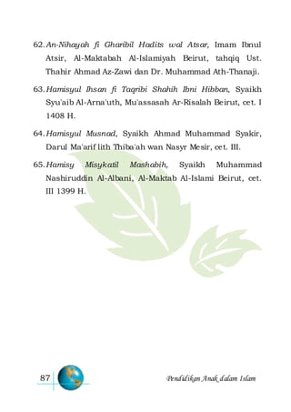 Pendidikan Anak dalam Islam87
62.An-Nihayah fi Gharibil Hadits wal Atsar, Imam Ibnul
Atsir, Al-Maktabah Al-Islamiyah Beirut, tahqiq Ust.
Thahir Ahmad Az-Zawi dan Dr. Muhammad Ath-Thanaji.
63.Hamisyul Ihsan fi Taqribi Shahih Ibni Hibban, Syaikh
Syu'aib Al-Arna'uth, Mu'assasah Ar-Risalah Beirut, cet. I
1408 H.
64.Hamisyul Musnad, Syaikh Ahmad Muhammad Syakir,
Darul Ma'arif lith Thiba'ah wan Nasyr Mesir, cet. III.
65.Hamisy Misykatil Mashabih, Syaikh Muhammad
Nashiruddin Al-Albani, Al-Maktab Al-Islami Beirut, cet.
III 1399 H.
 