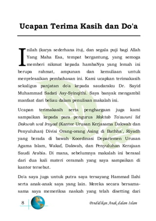 Pendidikan Anak dalam Islam8
Ucapan Terima Kasih dan Do'a
nilah (karya sederhana itu), dan segala puji bagi Allah
Yang Maha Esa, tempat bergantung, yang semoga
memberi nikmat kepada hambaNya yang lemah ini
berupa rahmat, ampunan dan kemuliaan untuk
menyelesaikan pembahasan ini. Kami ucapkan terimakasih
sekaligus panjatan do'a kepada saudaraku Dr. Sayid
Muhammad Sadati Asy-Syinqithi. Saya banyak mengambil
manfaat dari beliau dalam penulisan makalah ini.
Ucapan terimakasih serta penghargaan juga kami
sampaikan kepada para pengurus Maktab Ta'awuni lid
Dakwah wal Irsyad (Kantor Urusan Kerjasama Dakwah dan
Penyuluhan) Divisi Orang-orang Asing di Bathha', Riyadh
yang berada di bawah Koordinasi Departemen Urusan
Agama Islam, Wakaf, Dakwah, dan Penyuluhan Kerajaan
Saudi Arabia. Di mana, sebelumnya makalah ini berasal
dari dua kali materi ceramah yang saya sampaikan di
kantor tersebut.
Do'a saya juga untuk putra saya tersayang Hammad Ilahi
serta anak-anak saya yang lain. Mereka secara bersama-
sama saya memeriksa naskah yang telah disetting dari
I
 
