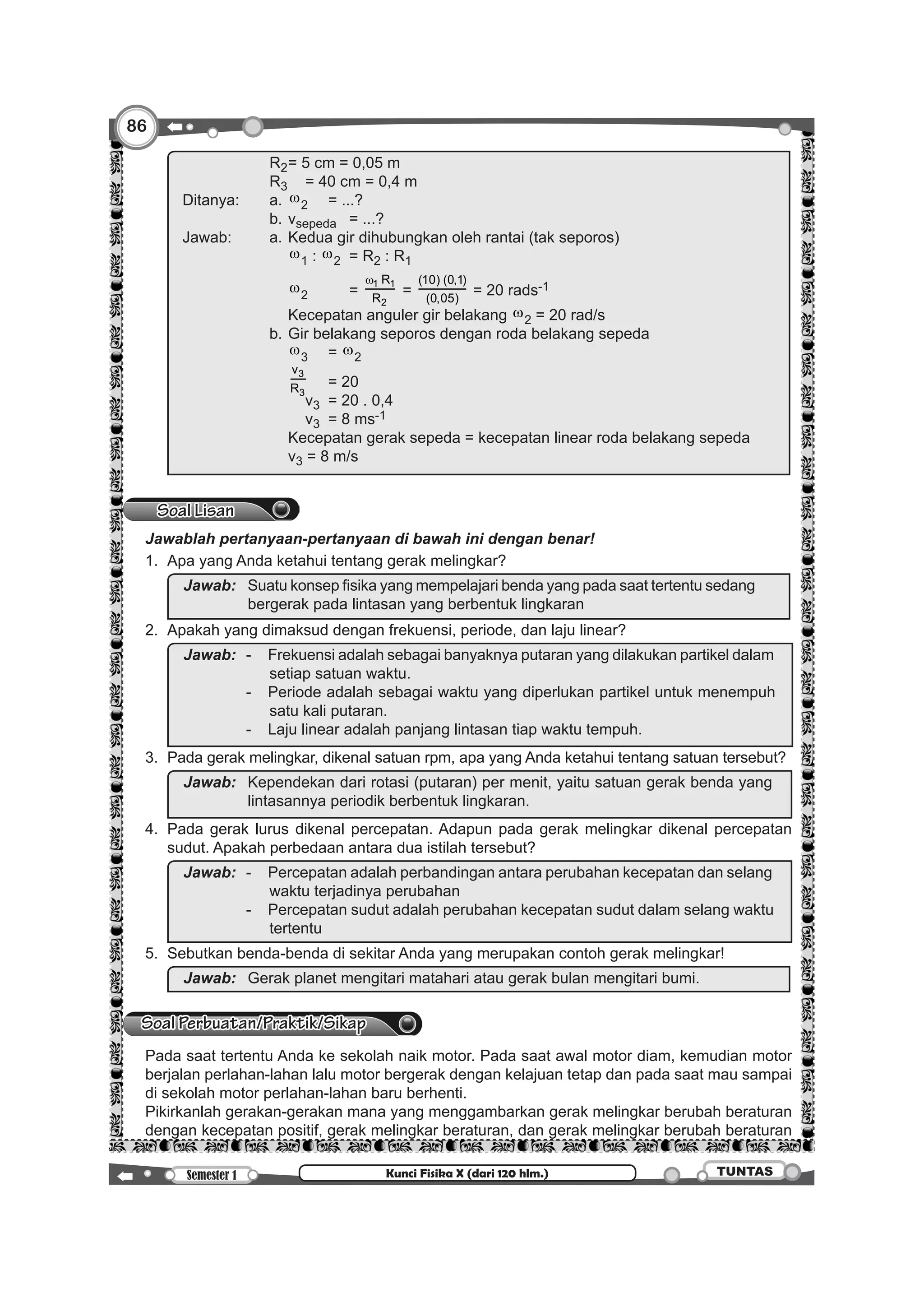 86
Semester 1 TUNTASKunci Fisika X (dari 120 hlm.)
		
				 R2	= 5 cm = 0,05 m
				 R3		 = 40 cm = 0,4 m
Ditanya:			 a.	 w2	 = ...?
				 b.	 vsepeda	 = ...?
Jawab:			 a.	Kedua gir dihubungkan oleh rantai (tak seporos)
					 w1 : w2	 = R2 : R1
					 w2		=
1 1
2
R
R
w
=
(10) (0,1)
(0,05)
= 20 rads-1
					 Kecepatan anguler gir belakang w2 = 20 rad/s
				 b.	Gir belakang seporos dengan roda belakang sepeda
					 w3	= w2
					
3
3
v
R 	 = 20
						 v3	 = 20 . 0,4
						 v3	 = 8 ms-1
					 Kecepatan gerak sepeda = kecepatan linear roda belakang sepeda
					 v3 = 8 m/s
Soal Lisan
	 Jawablah pertanyaan-pertanyaan di bawah ini dengan benar!
	 1.	 Apa yang Anda ketahui tentang gerak melingkar?
		
Jawab:	 	Suatu konsep fisika yang mempelajari benda yang pada saat tertentu sedang
bergerak pada lintasan yang berbentuk lingkaran
	 2.	 Apakah yang dimaksud dengan frekuensi, periode, dan laju linear?
		
Jawab:	 -	 Frekuensi adalah sebagai banyaknya putaran yang dilakukan partikel dalam
setiap satuan waktu.
	 -	 Periode adalah sebagai waktu yang diperlukan partikel untuk menempuh
satu kali putaran.
	 -	 Laju linear adalah panjang lintasan tiap waktu tempuh.
	 3.	 Pada gerak melingkar, dikenal satuan rpm, apa yang Anda ketahui tentang satuan tersebut?
		
Jawab:		Kependekan dari rotasi (putaran) per menit, yaitu satuan gerak benda yang
lintasannya periodik berbentuk lingkaran.
	4.	 Pada gerak lurus dikenal percepatan. Adapun pada gerak melingkar dikenal percepatan
sudut. Apakah perbedaan antara dua istilah tersebut?
		
Jawab:	 -	 Percepatan adalah perbandingan antara perubahan kecepatan dan selang
waktu terjadinya perubahan
	 -	 Percepatan sudut adalah perubahan kecepatan sudut dalam selang waktu
tertentu
	 5.	 Sebutkan benda-benda di sekitar Anda yang merupakan contoh gerak melingkar!
		 Jawab:		Gerak planet mengitari matahari atau gerak bulan mengitari bumi.
Soal Perbuatan/Praktik/Sikap
	 Pada saat tertentu Anda ke sekolah naik motor. Pada saat awal motor diam, kemudian motor
berjalan perlahan-lahan lalu motor bergerak dengan kelajuan tetap dan pada saat mau sampai
di sekolah motor perlahan-lahan baru berhenti.
	 Pikirkanlah gerakan-gerakan mana yang menggambarkan gerak melingkar berubah beraturan
dengan kecepatan positif, gerak melingkar beraturan, dan gerak melingkar berubah beraturan
 