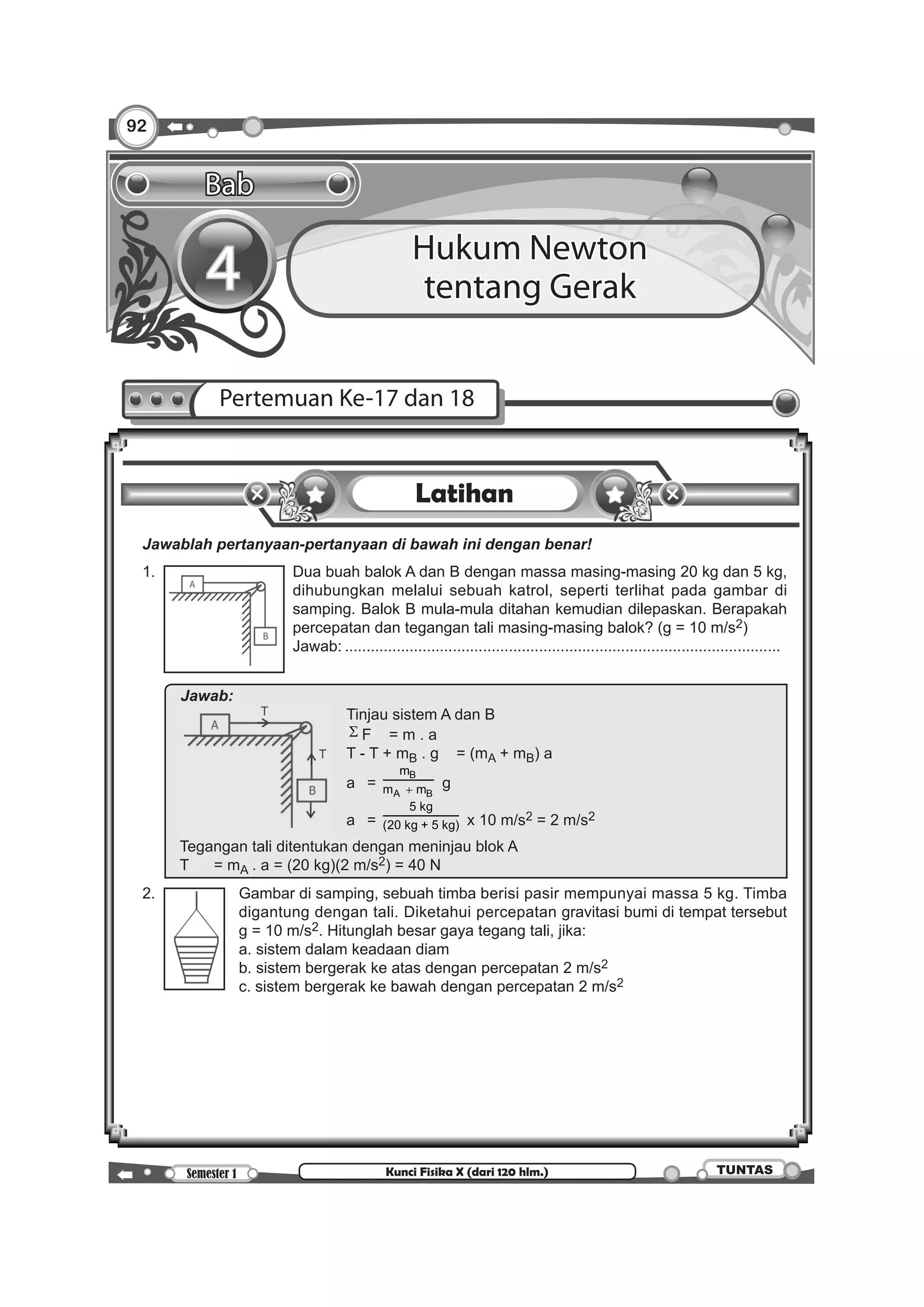 92
Semester 1 TUNTASKunci Fisika X (dari 120 hlm.)
Latihan
	 Jawablah pertanyaan-pertanyaan di bawah ini dengan benar!
	 1.	 Dua buah balok A dan B dengan massa masing-masing 20 kg dan 5 kg,
dihubungkan melalui sebuah katrol, seperti terlihat pada gambar di
samping. Balok B mula-mula ditahan kemudian dilepaskan. Berapakah
percepatan dan tegangan tali masing-masing balok? (g = 10 m/s2)
		 Jawab:......................................................................................................
		
Jawab:		
	 Tinjau sistem A dan B
								 Σ F	 = m . a
								 T - T + mB . g	 = (mA + mB) a
								 a	 =
B
A B
m
m m+ g
								 a	 =
5 kg
(20 kg + 5 kg) x 10 m/s2 = 2 m/s2
Tegangan tali ditentukan dengan meninjau blok A
T	 = mA . a = (20 kg)(2 m/s2) = 40 N
	 2. 	 Gambar di samping, sebuah timba berisi pasir mempunyai massa 5 kg. Timba
digantung dengan tali. Diketahui percepatan gravitasi bumi di tempat tersebut
g = 10 m/s2. Hitunglah besar gaya tegang tali, jika:
		 a. sistem dalam keadaan diam
		 b. sistem bergerak ke atas dengan percepatan 2 m/s2
		 c. sistem bergerak ke bawah dengan percepatan 2 m/s2
	 		
Pertemuan Ke-17 dan 18
Bab
4 Hukum Newton
tentang Gerak
 