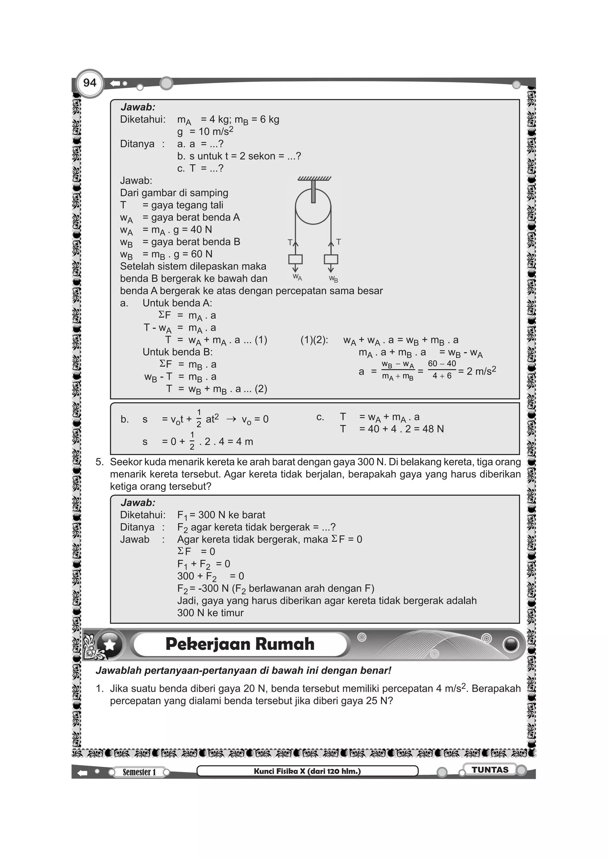94
Semester 1 TUNTASKunci Fisika X (dari 120 hlm.)
	 	
Jawab:		
Diketahui	:	 mA	 = 4 kg; mB = 6 kg
				 g	 = 10 m/s2
Ditanya	 :	 a.	a	 = ...?
				 b.	s untuk t = 2 sekon = ...?
				 c.	T 	= ...?
Jawab:											
Dari gambar di samping
T	 = gaya tegang tali
wA	 = gaya berat benda A
wA	 = mA . g = 40 N
wB	 = gaya berat benda B
wB	 = mB . g = 60 N
Setelah sistem dilepaskan maka
benda B bergerak ke bawah dan
benda A bergerak ke atas dengan percepatan sama besar
a.	 Untuk benda A:
		ΣF	 = 	mA . a
		T - wA	 = 	mA . a
		 T	 = 	wA + mA . a	... (1)	 (1)(2):	wA + wA . a	= wB + mB . a
				 mA . a + mB . a	 = wB - wA
				 a	 =
B A
A B
w w
m m
−
+ =
60 40
4 6
−
+ = 2 m/s2
	 Untuk benda B:
		 ΣF	 = 	mB . a
		wB - T	 = 	mB . a
		 T	 = 	wB + mB . a	... (2)
		
b.	 s	 = vot +
1
2
at2 → vo = 0 c.	 T	 = wA + mA . a
	 T	 = 40 + 4 . 2 = 48 N
	 s	 = 0 +
1
2
. 2 . 4 = 4 m
	 5.	 Seekor kuda menarik kereta ke arah barat dengan gaya 300 N. Di belakang kereta, tiga orang
menarik kereta tersebut. Agar kereta tidak berjalan, berapakah gaya yang harus diberikan
ketiga orang tersebut?
		
Jawab:		
Diketahui	:	 F1	= 300 N ke barat
Ditanya	:	 F2 agar kereta tidak bergerak = ...?
Jawab	 :	 Agar kereta tidak bergerak, maka ΣF = 0
				 ΣF	 = 0
				 F1 + F2	 = 0
				 300 + F2	 = 0
				 F2	= -300 N (F2 berlawanan arah dengan F)
				 Jadi, gaya yang harus diberikan agar kereta tidak bergerak adalah
				 300 N ke timur
Pekerjaan Rumah
	 Jawablah pertanyaan-pertanyaan di bawah ini dengan benar!
	 1. 	Jika suatu benda diberi gaya 20 N, benda tersebut memiliki percepatan 4 m/s2. Berapakah
percepatan yang dialami benda tersebut jika diberi gaya 25 N?
 