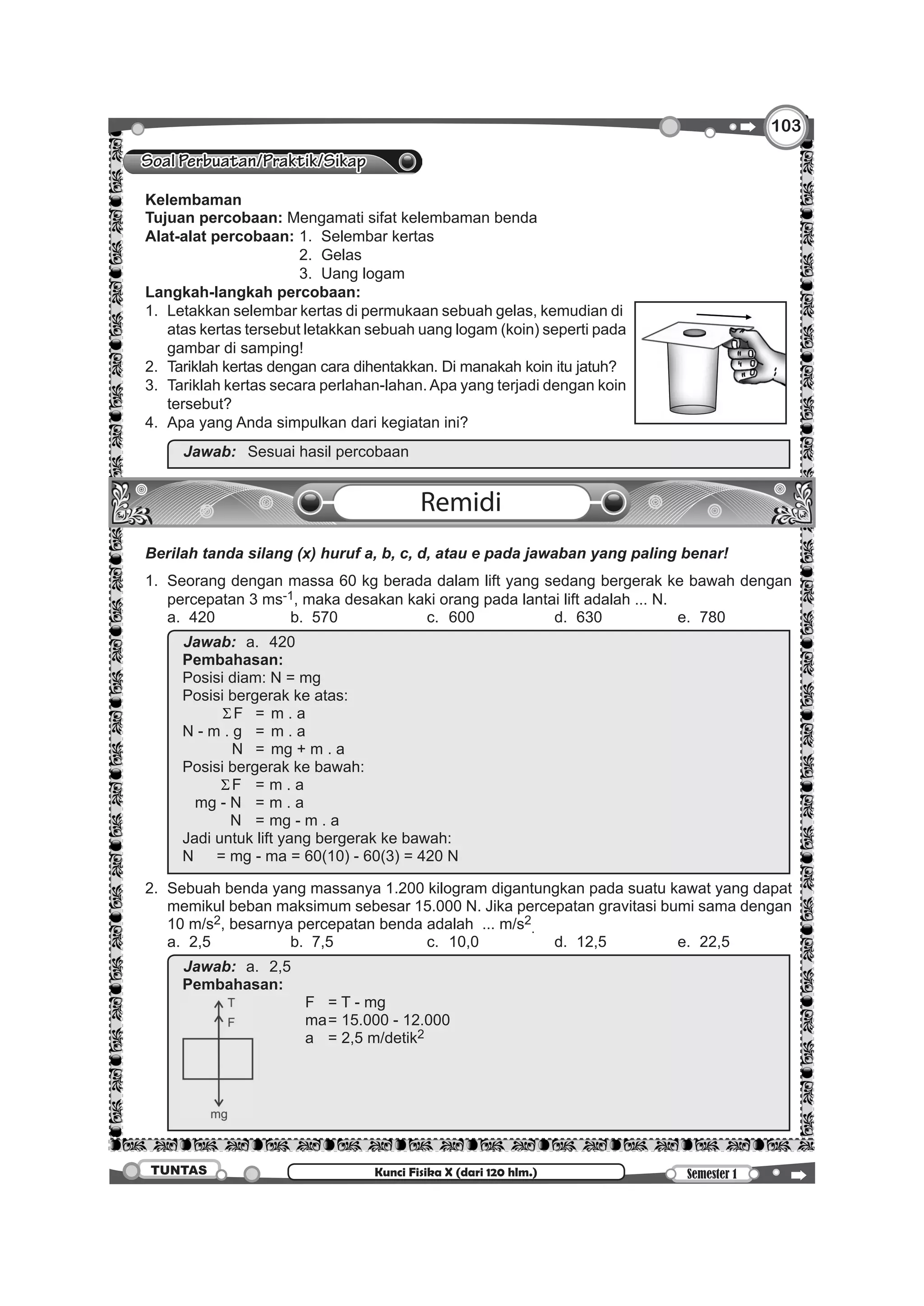 103103
Semester 1TUNTAS Kunci Fisika X (dari 120 hlm.)
Soal Perbuatan/Praktik/Sikap
	 Kelembaman
	 Tujuan percobaan: Mengamati sifat kelembaman benda
	 Alat-alat percobaan:	1. 	Selembar kertas
								2. 	Gelas
								3. 	Uang logam
	 Langkah-langkah percobaan:
	 1. 	Letakkan selembar kertas di permukaan sebuah gelas, kemudian di
atas kertas tersebut letakkan sebuah uang logam (koin) seperti pada
gambar di samping!
	 2. 	Tariklah kertas dengan cara dihentakkan. Di manakah koin itu jatuh?
	 3. 	Tariklah kertas secara perlahan-lahan. Apa yang terjadi dengan koin
tersebut?
	 4. 	Apa yang Anda simpulkan dari kegiatan ini?
		
Jawab:		Sesuai hasil percobaan
Remidi
	 Berilah tanda silang (x) huruf a, b, c, d, atau e pada jawaban yang paling benar!
	 1.	 Seorang dengan massa 60 kg berada dalam lift yang sedang bergerak ke bawah dengan
percepatan 3 ms-1, maka desakan kaki orang pada lantai lift adalah ... N.
		 a.	 420 	 b.	 570 	 c.	 600 	 d.	 630 	 e.	 780
		
Jawab:	 a.	420
Pembahasan:
Posisi diam: N = mg
Posisi bergerak ke atas:		
	 ΣF	 = 	m . a
N - m . g		 = 	m . a
	 N	 = 	mg + m . a
Posisi bergerak ke bawah:		
	 ΣF		 = 	m . a
	 mg - N		 = 	m . a
	 N 		 = 	mg - m . a
Jadi untuk lift yang bergerak ke bawah:
N	 = mg - ma = 60(10) - 60(3) = 420 N
	 2.	 Sebuah benda yang massanya 1.200 kilogram digantungkan pada suatu kawat yang dapat
memikul beban maksimum sebesar 15.000 N. Jika percepatan gravitasi bumi sama dengan
10 m/s2, besarnya percepatan benda adalah ... m/s2
.
		 a.	2,5	 b.	7,5	 c.	10,0	 d.	12,5	 e.	22,5
		
Jawab:	 a.	2,5
Pembahasan:
			 F	 = T - mg
						 ma	= 15.000 - 12.000
						 a	 = 2,5 m/detik2
 
