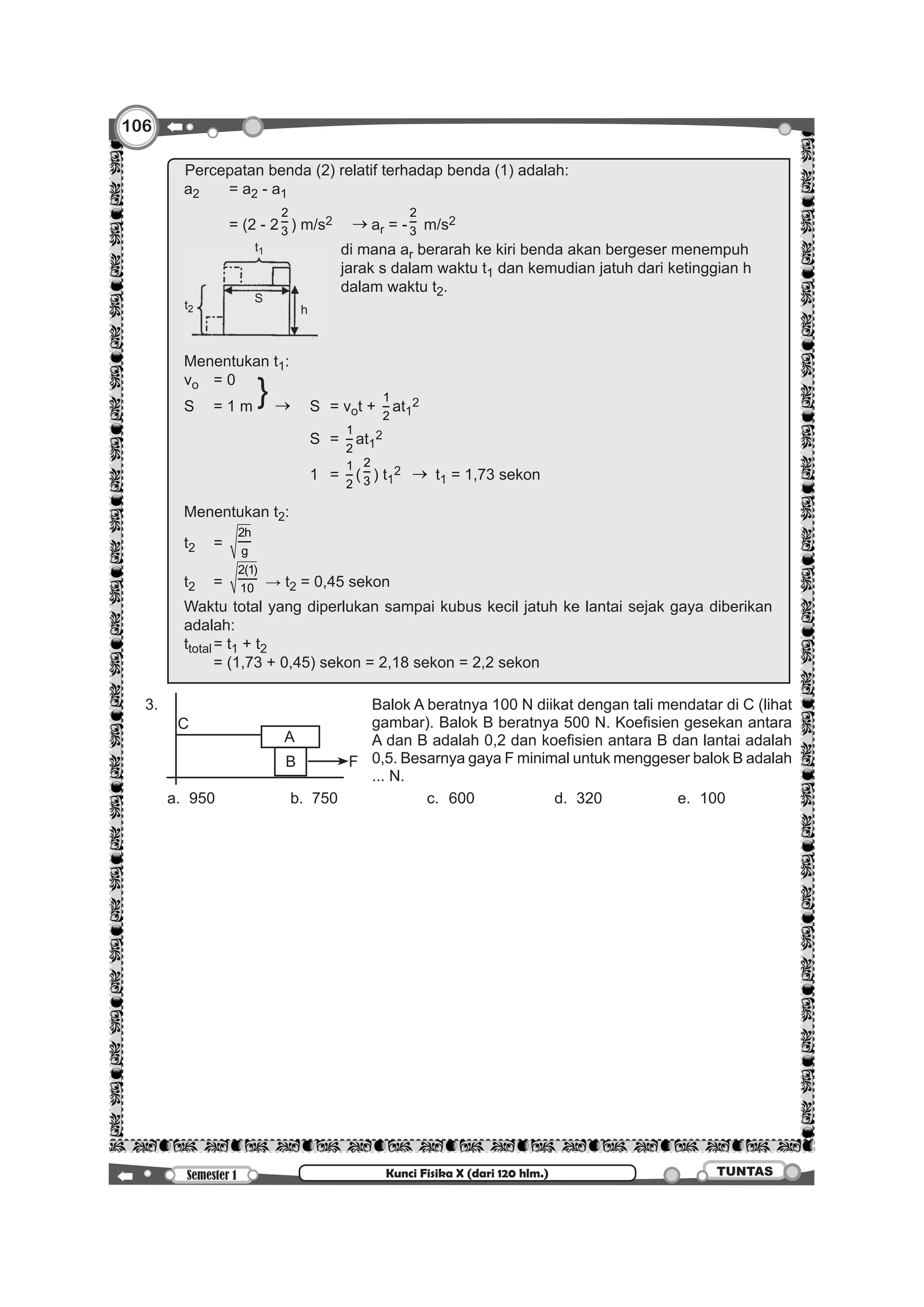 106
Semester 1 TUNTASKunci Fisika X (dari 120 hlm.)
		
Percepatan benda (2) relatif terhadap benda (1) adalah:
a2	 = a2 - a1
	 = (2 - 2
2
3 ) m/s2 → ar = -
2
3 m/s2
t1
t2 h
S
	 di mana ar berarah ke kiri benda akan bergeser menempuh
			 jarak s dalam waktu t1 dan kemudian jatuh dari ketinggian h
			 dalam waktu t2.
Menentukan t1:
vo	 = 0
}S	 = 1 m		 → 	 S	 = vot +
1
2
at1
2
						S	=
1
2
at1
2
						1	=
1
2
(
2
3 ) t1
2 → t1 = 1,73 sekon
Menentukan t2:
t2	=
2h
g
t2	=
2(1)
10 → t2 = 0,45 sekon
Waktu total yang diperlukan sampai kubus kecil jatuh ke lantai sejak gaya diberikan
adalah:
ttotal	= t1 + t2
	 = (1,73 + 0,45) sekon = 2,18 sekon = 2,2 sekon
	3.	
A
FB
C
Balok A beratnya 100 N diikat dengan tali mendatar di C (lihat
gambar). Balok B beratnya 500 N. Koefisien gesekan antara
A dan B adalah 0,2 dan koefisien antara B dan lantai adalah  
0,5. Besarnya gaya F minimal untuk menggeser balok B adalah
... N.
		 a.	950	 b.	750	 c.	600	 d.	320	 e.	100	
 