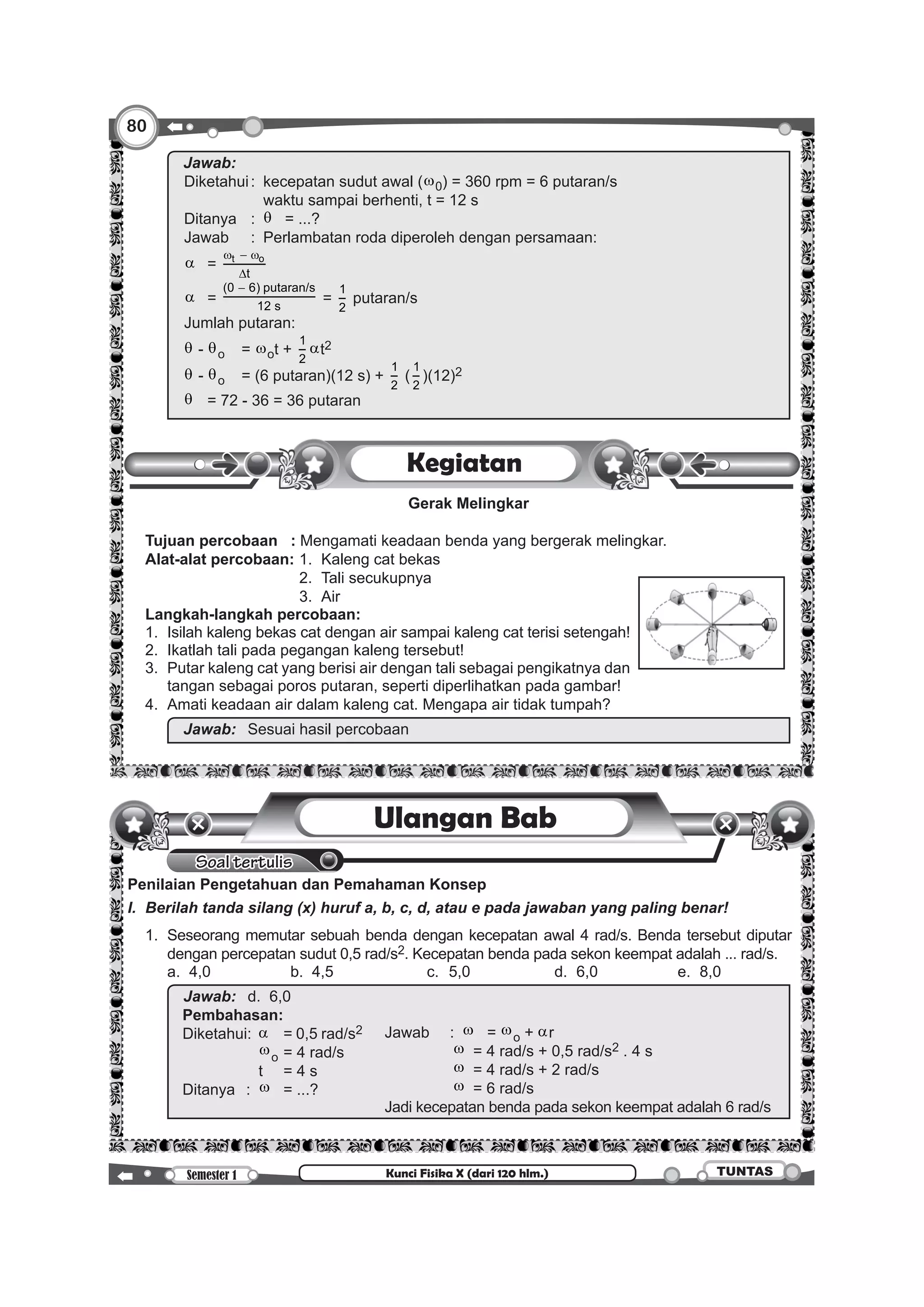 80
Semester 1 TUNTASKunci Fisika X (dari 120 hlm.)
		
Jawab:		
Diketahui	:	 kecepatan sudut awal (w0) = 360 rpm = 6 putaran/s
			 waktu sampai berhenti, t = 12 s
Ditanya	:	θ	 = ...?
Jawab	 :	 Perlambatan roda diperoleh dengan persamaan:
α	= t o
t
w − w
∆
α	=
(0 6) putaran/s
12 s
−
=
1
2
putaran/s
Jumlah putaran:
θ - θo	= wot +
1
2
αt2
θ - θo	 = (6 putaran)(12 s) +
1
2
(
1
2
)(12)2
θ	 = 72 - 36 = 36 putaran
Kegiatan
	 Gerak Melingkar
	 Tujuan percobaan : Mengamati keadaan benda yang bergerak melingkar.
	 Alat-alat percobaan:	1. 	Kaleng cat bekas
								2. 	Tali secukupnya
								3. 	Air
	 Langkah-langkah percobaan:
	 1. 	Isilah kaleng bekas cat dengan air sampai kaleng cat terisi setengah!
	 2. 	Ikatlah tali pada pegangan kaleng tersebut!
	 3. 	Putar kaleng cat yang berisi air dengan tali sebagai pengikatnya dan
tangan sebagai poros putaran, seperti diperlihatkan pada gambar!
	 4. 	Amati keadaan air dalam kaleng cat. Mengapa air tidak tumpah?
		 Jawab:		Sesuai hasil percobaan
Soal tertulis
Ulangan Bab
Penilaian Pengetahuan dan Pemahaman Konsep
I.	 Berilah tanda silang (x) huruf a, b, c, d, atau e pada jawaban yang paling benar!
	 1. 	Seseorang memutar sebuah benda dengan kecepatan awal 4 rad/s. Benda tersebut diputar
dengan percepatan sudut 0,5 rad/s2. Kecepatan benda pada sekon keempat adalah ... rad/s.
		 a. 	4,0 	 b.	 4,5 	 c. 	5,0 	 d. 	6,0	 e. 	8,0
		
Jawab:		d. 	6,0
Pembahasan:
Diketahui:	 α	 = 0,5 rad/s2 Jawab	:	w	= wo + αr
				w	 = 4 rad/s + 0,5 rad/s2 . 4 s
				w	 = 4 rad/s + 2 rad/s
				w	 = 6 rad/s
Jadi kecepatan benda pada sekon keempat adalah 6 rad/s
				 wo	= 4 rad/s
				 t		 = 4 s
Ditanya	:	w	 = ...?
 