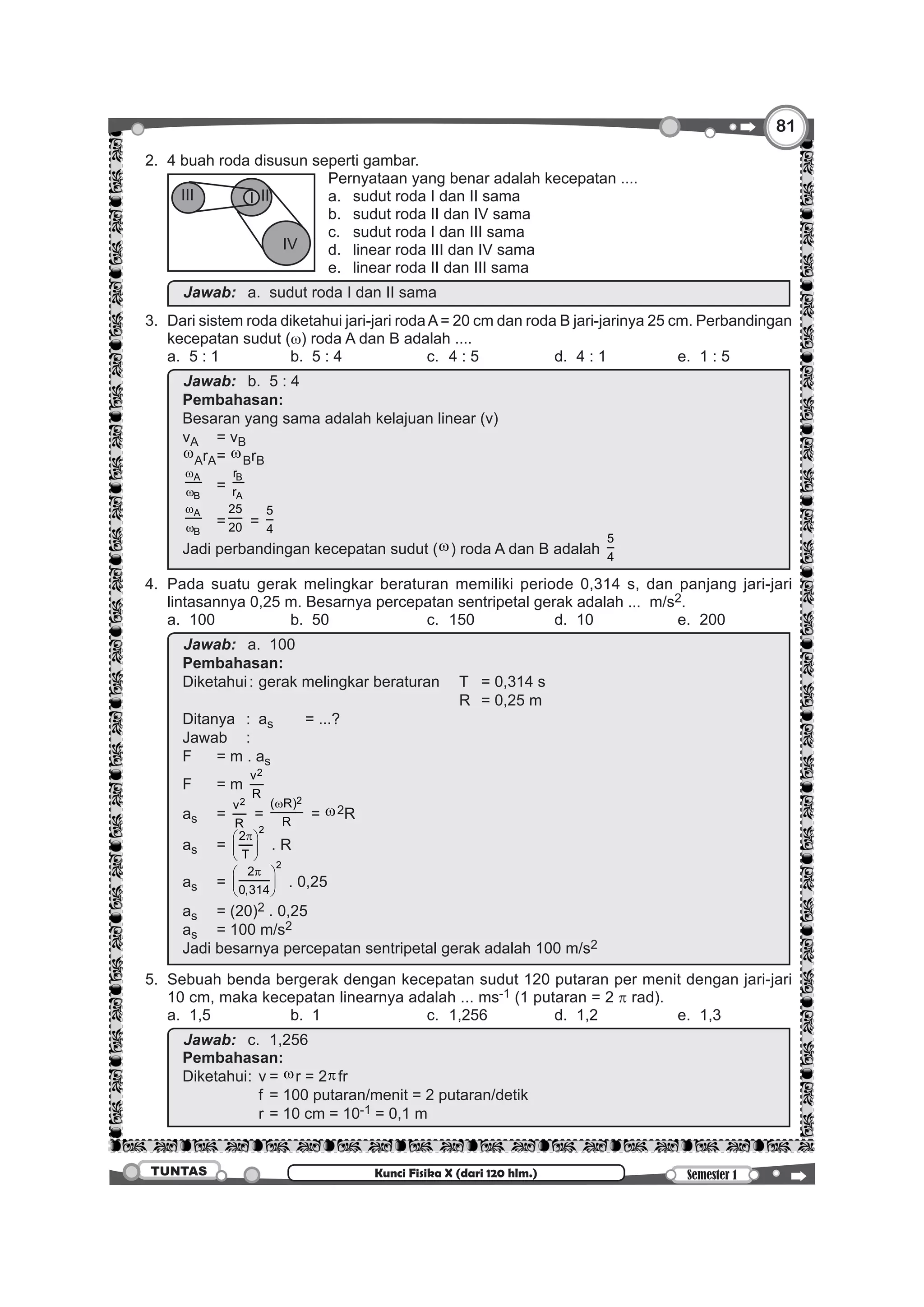 8181
Semester 1TUNTAS Kunci Fisika X (dari 120 hlm.)
	 2. 	4 buah roda disusun seperti gambar.
		
I IIIII
IV
	 Pernyataan yang benar adalah kecepatan ....
				 a.	 sudut roda I dan II sama
				 b. 	 sudut roda II dan IV sama
				 c. 	 sudut roda I dan III sama
				 d. 	 linear roda III dan IV sama
				 e. 	 linear roda II dan III sama
		 Jawab:		a.	 sudut roda I dan II sama
	 3.	 Dari sistem roda diketahui jari-jari rodaA= 20 cm dan roda B jari-jarinya 25 cm. Perbandingan
kecepatan sudut (w) roda A dan B adalah ....
		 a.	 5 : 1	 b.	 5 : 4	 c.	 4 : 5	 d.	 4 : 1	 e.	 1 : 5
		
Jawab:		b.	 5 : 4
Pembahasan:
Besaran yang sama adalah kelajuan linear (v)
vA	 = vB
wArA	= wBrB
A
B
w
w 	=
B
A
r
r
A
B
w
w 	=
25
20 =
5
4
Jadi perbandingan kecepatan sudut (w) roda A dan B adalah
5
4
	4.	 Pada suatu gerak melingkar beraturan memiliki periode 0,314 s, dan panjang jari-jari
lintasannya 0,25 m. Besarnya percepatan sentripetal gerak adalah ... m/s2.
		 a.	100	 b.	50	 c.	150	 d.	10	 e.	200
		
Jawab:		a.	100
Pembahasan:
Diketahui	:	 gerak melingkar beraturan	 T	 = 0,314 s
													 R	 = 0,25 m
Ditanya	 :	as	 = ...?
Jawab	:
F	 = m . as
F	 = m
2v
R
as	=
2v
R
=
2( R)
R
w
= w2R
as	=
2
2
T
π 
 
 
. R
as	=
2
2
0,314
π 
 
 
. 0,25
as	 = (20)2 . 0,25
as	 = 100 m/s2
Jadi besarnya percepatan sentripetal gerak adalah 100 m/s2
	 5.	 Sebuah benda bergerak dengan kecepatan sudut 120 putaran per menit dengan jari-jari
10 cm, maka kecepatan linearnya adalah ... ms-1 (1 putaran = 2 p rad).
		 a.	1,5	 b.	1	 c.	1,256	 d.	1,2	 e.	1,3
		
Jawab:		c.	1,256
Pembahasan:
Diketahui	:	 v	 = wr = 2πfr
				 f	= 100 putaran/menit = 2 putaran/detik
				 r	= 10 cm = 10-1 = 0,1 m
 