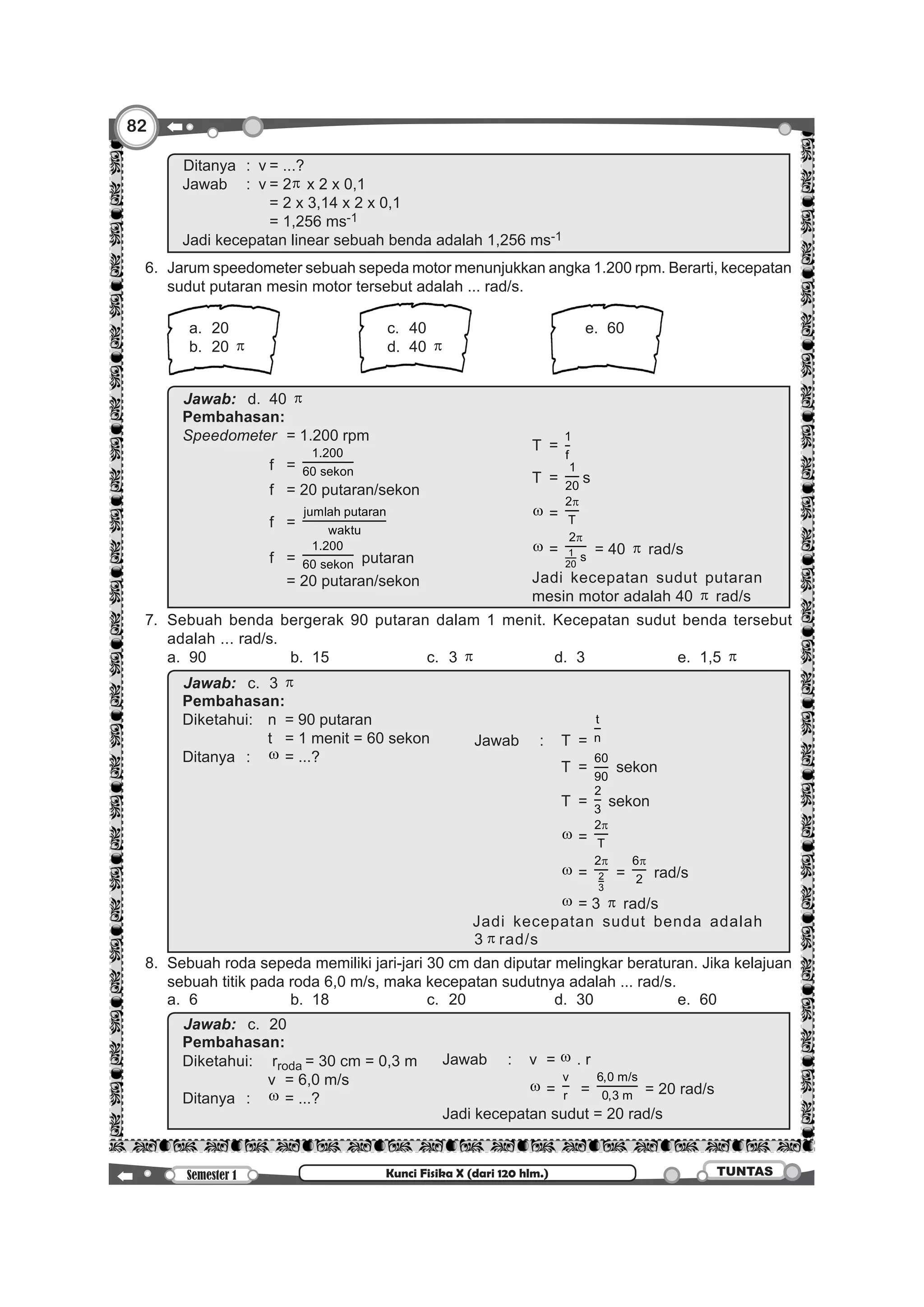 82
Semester 1 TUNTASKunci Fisika X (dari 120 hlm.)
		
Ditanya	 :	 v	= ...?
Jawab	 :	 v	= 2π x 2 x 0,1
					 = 2 x 3,14 x 2 x 0,1
					 = 1,256 ms-1
Jadi kecepatan linear sebuah benda adalah 1,256 ms-1
	 6. 	Jarum speedometer sebuah sepeda motor menunjukkan angka 1.200 rpm. Berarti, kecepatan
sudut putaran mesin motor tersebut adalah ... rad/s.
		 	 	
			 a. 	20	 c. 	40	 e. 	60
			 b. 	20 π 	 d. 	40 π 	
			
		
Jawab:		d. 	 40 π
Pembahasan:
Speedometer	 = 1.200 rpm
				 T	 =
1
f
				 T	 =
1
20
s
				 w	=
2
T
π
				 w	= 1
20
2
s
π
= 40 π rad/s
Jadi kecepatan sudut putaran
mesin motor adalah 40 π rad/s
				 f	 =
1.200
60 sekon
				 f	 = 20 putaran/sekon
				 f	 =
jumlah putaran
waktu
				 f	 =
1.200
60 sekon putaran
					 = 20 putaran/sekon
	 7. 	Sebuah benda bergerak 90 putaran dalam 1 menit. Kecepatan sudut benda tersebut
adalah ... rad/s.
		 a. 	90	 b. 	15 	 c. 	3 π 	 d. 	3	 e. 	1,5 π
		
Jawab:		c. 	 3 π
Pembahasan:
Diketahui:	 n	 = 90 putaran
Jawab	 :	 T	=
t
n
				 T	 =
60
90
sekon
				 T	 =
2
3
sekon
				 w	=
2
T
π
				 w	= 2
3
2π
=
6
2
π
rad/s
				 w	= 3 π rad/s
Jadi kecepatan sudut benda adalah
3 π rad/s
				 t	 = 1 menit = 60 sekon
Ditanya	:	 w	= ...?
	 8. 	Sebuah roda sepeda memiliki jari-jari 30 cm dan diputar melingkar beraturan. Jika kelajuan
sebuah titik pada roda 6,0 m/s, maka kecepatan sudutnya adalah ... rad/s.
		 a. 	6 	 b. 	18 	 c. 	20 	 d. 	30	 e. 	60
		
Jawab:		c. 	20
Pembahasan:
Diketahui:	 rroda	= 30 cm = 0,3 m Jawab	 :	 v	= w . r 	
				 w	=
v
r =
6,0 m/s
0,3 m = 20 rad/s
Jadi kecepatan sudut = 20 rad/s
				 v	 = 6,0 m/s
Ditanya	:	 w	= ...?
 