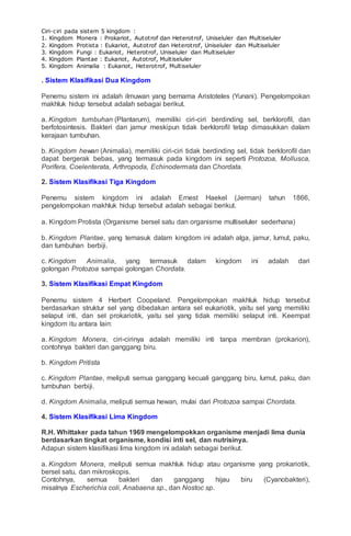 Ciri-ciri pada sistem 5 kingdom :
1. Kingdom Monera : Prokariot, Autotrof dan Heterotrof, Uniseluler dan Multiseluler
2. Kingdom Protista : Eukariot, Autotrof dan Heterotrof, Uniseluler dan Multiseluler
3. Kingdom Fungi : Eukariot, Heterotrof, Uniseluler dan Multiseluler
4. Kingdom Plantae : Eukariot, Autotrof, Multiseluler
5. Kingdom Animalia : Eukariot, Heterotrof, Multiseluler
. Sistem Klasifikasi Dua Kingdom
Penemu sistem ini adalah ilmuwan yang bernama Aristoteles (Yunani). Pengelompokan
makhluk hidup tersebut adalah sebagai berikut.
a. Kingdom tumbuhan (Plantarum), memiliki ciri-ciri berdinding sel, berklorofil, dan
berfotosintesis. Bakteri dan jamur meskipun tidak berklorofil tetap dimasukkan dalam
kerajaan tumbuhan.
b. Kingdom hewan (Animalia), memiliki ciri-ciri tidak berdinding sel, tidak berklorofil dan
dapat bergerak bebas, yang termasuk pada kingdom ini seperti Protozoa, Mollusca,
Porifera, Coelenterata, Arthropoda, Echinodermata dan Chordata.
2. Sistem Klasifikasi Tiga Kingdom
Penemu sistem kingdom ini adalah Ernest Haekel (Jerman) tahun 1866,
pengelompokan makhluk hidup tersebut adalah sebagai berikut.
a. Kingdom Protista (Organisme bersel satu dan organisme multiseluler sederhana)
b. Kingdom Plantae, yang temasuk dalam kingdom ini adalah alga, jamur, lumut, paku,
dan tumbuhan berbiji.
c. Kingdom Animalia, yang termasuk dalam kingdom ini adalah dari
golongan Protozoa sampai golongan Chordata.
3. Sistem Klasifikasi Empat Kingdom
Penemu sistem 4 Herbert Coopeland. Pengelompokan makhluk hidup tersebut
berdasarkan struktur sel yang dibedakan antara sel eukariotik, yaitu sel yang memiliki
selaput inti, dan sel prokariotik, yaitu sel yang tidak memiliki selaput inti. Keempat
kingdom itu antara lain:
a. Kingdom Monera, ciri-cirinya adalah memiliki inti tanpa membran (prokarion),
contohnya bakteri dan ganggang biru.
b. Kingdom Pritista
c. Kingdom Plantae, meliputi semua ganggang kecuali ganggang biru, lumut, paku, dan
tumbuhan berbiji.
d. Kingdom Animalia, meliputi semua hewan, mulai dari Protozoa sampai Chordata.
4. Sistem Klasifikasi Lima Kingdom
R.H. Whittaker pada tahun 1969 mengelompokkan organisme menjadi lima dunia
berdasarkan tingkat organisme, kondisi inti sel, dan nutrisinya.
Adapun sistem klasifikasi lima kingdom ini adalah sebagai berikut.
a. Kingdom Monera, meliputi semua makhluk hidup atau organisme yang prokariotik,
bersel satu, dan mikroskopis.
Contohnya, semua bakteri dan ganggang hijau biru (Cyanobakteri),
misalnya Escherichia coli, Anabaena sp., dan Nostoc sp.
 
