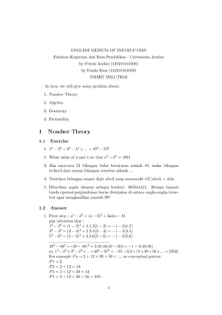 ENGLISH MEDIUM OF INSTRUCTION
Fakultas Keguruan dan Ilmu Pendidikan - Universitas Jember
by Fitroh Andini (110210101006)
by Fonda Essa (110210101008)
SMART SOLUTION
In here, we will give some problem about:
1. Number Theory
2. Algebra
3. Geometry
4. Probability
1 Number Theory
1.1 Exercise
1. 13 − 23 + 33 − 43 + ... + 493 − 503
2. What value of a and b so that a2 − b2 = 1991
3. Jika rata-rata 51 bilangan bulat berurutan adalah 10, maka bilangan
terkecil dari semua bilangan tersebut adalah ...
4. Tentukan bilangan empat digit abcd yang memenuhi 4X(abcd) = dcba
5. Diberikan angka disusun sebagai berikut: 987654321. Berapa banyak
tanda operasi penjumlahan harus disisipkan di antara angka-angka terse-
but agar menghasilkan jumlah 99?
1.2 Answer
1. First step : a3 − b3 = (a − b)3 + 3ab(a − b)
pay attention that :
13 − 23 = (1 − 2)3 + 3.1.2(1 − 2) = −1 − 3(1.2)
33 − 43 = (3 − 4)3 + 3.3.4(3 − 4) = −1 − 3(3.4)
53 − 63 = (5 − 6)3 + 3.5.6(5 − 6) = −1 − 3(5.6)
......................................................
493 − 503 = (49 − 50)3 + 3.49.50(49 − 50) = −1 − 3(49.50)
so, 13 −23 +33 −43 +...+493 −503 = −25−3(2+12+30+56+....+2450)
For example Pn = 2 + 12 + 30 + 56 + ..., so conceptual patern:
P1 = 2
P2 = 2 + 12 = 14
P3 = 2 + 12 + 30 = 44
P4 = 2 + 12 + 30 + 56 = 100
1
 