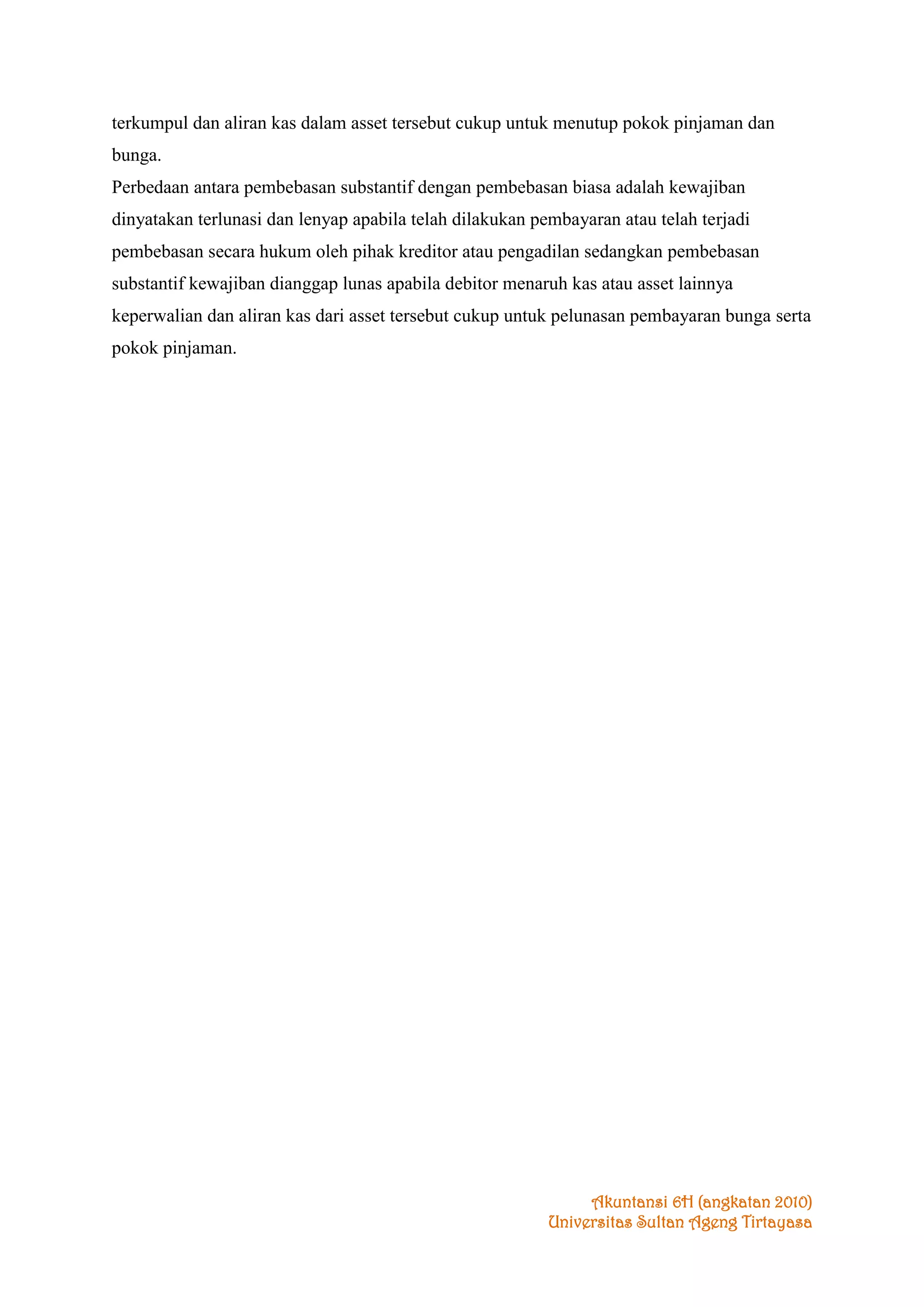 terkumpul dan aliran kas dalam asset tersebut cukup untuk menutup pokok pinjaman dan
bunga.
Perbedaan antara pembebasan substantif dengan pembebasan biasa adalah kewajiban
dinyatakan terlunasi dan lenyap apabila telah dilakukan pembayaran atau telah terjadi
pembebasan secara hukum oleh pihak kreditor atau pengadilan sedangkan pembebasan
substantif kewajiban dianggap lunas apabila debitor menaruh kas atau asset lainnya
keperwalian dan aliran kas dari asset tersebut cukup untuk pelunasan pembayaran bunga serta
pokok pinjaman.

Akuntansi 6H (angkatan 2010)
Universitas Sultan Ageng Tirtayasa

 