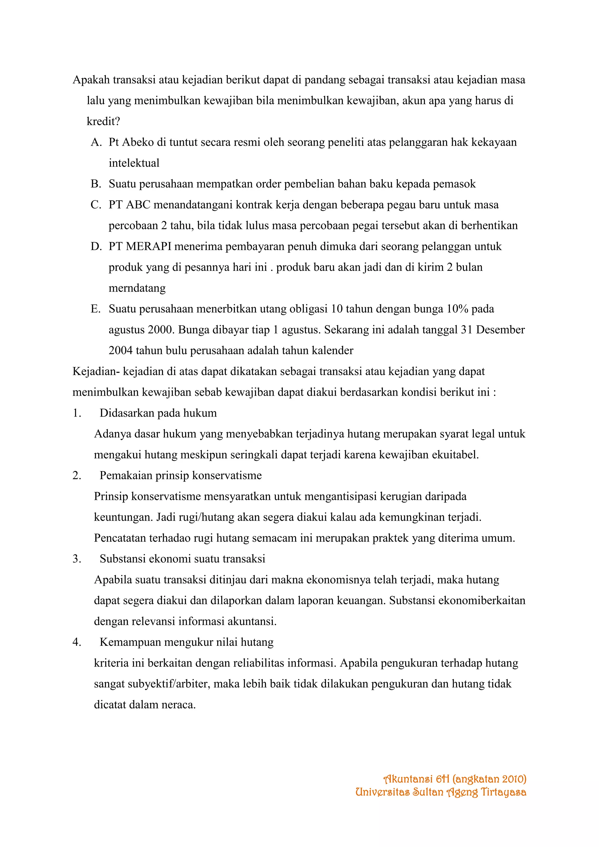 Apakah transaksi atau kejadian berikut dapat di pandang sebagai transaksi atau kejadian masa
lalu yang menimbulkan kewajiban bila menimbulkan kewajiban, akun apa yang harus di
kredit?
A. Pt Abeko di tuntut secara resmi oleh seorang peneliti atas pelanggaran hak kekayaan
intelektual
B. Suatu perusahaan mempatkan order pembelian bahan baku kepada pemasok
C. PT ABC menandatangani kontrak kerja dengan beberapa pegau baru untuk masa
percobaan 2 tahu, bila tidak lulus masa percobaan pegai tersebut akan di berhentikan
D. PT MERAPI menerima pembayaran penuh dimuka dari seorang pelanggan untuk
produk yang di pesannya hari ini . produk baru akan jadi dan di kirim 2 bulan
merndatang
E. Suatu perusahaan menerbitkan utang obligasi 10 tahun dengan bunga 10% pada
agustus 2000. Bunga dibayar tiap 1 agustus. Sekarang ini adalah tanggal 31 Desember
2004 tahun bulu perusahaan adalah tahun kalender
Kejadian- kejadian di atas dapat dikatakan sebagai transaksi atau kejadian yang dapat
menimbulkan kewajiban sebab kewajiban dapat diakui berdasarkan kondisi berikut ini :
1.

Didasarkan pada hukum
Adanya dasar hukum yang menyebabkan terjadinya hutang merupakan syarat legal untuk
mengakui hutang meskipun seringkali dapat terjadi karena kewajiban ekuitabel.

2.

Pemakaian prinsip konservatisme
Prinsip konservatisme mensyaratkan untuk mengantisipasi kerugian daripada
keuntungan. Jadi rugi/hutang akan segera diakui kalau ada kemungkinan terjadi.
Pencatatan terhadao rugi hutang semacam ini merupakan praktek yang diterima umum.

3.

Substansi ekonomi suatu transaksi
Apabila suatu transaksi ditinjau dari makna ekonomisnya telah terjadi, maka hutang
dapat segera diakui dan dilaporkan dalam laporan keuangan. Substansi ekonomiberkaitan
dengan relevansi informasi akuntansi.

4.

Kemampuan mengukur nilai hutang
kriteria ini berkaitan dengan reliabilitas informasi. Apabila pengukuran terhadap hutang
sangat subyektif/arbiter, maka lebih baik tidak dilakukan pengukuran dan hutang tidak
dicatat dalam neraca.

Akuntansi 6H (angkatan 2010)
Universitas Sultan Ageng Tirtayasa

 