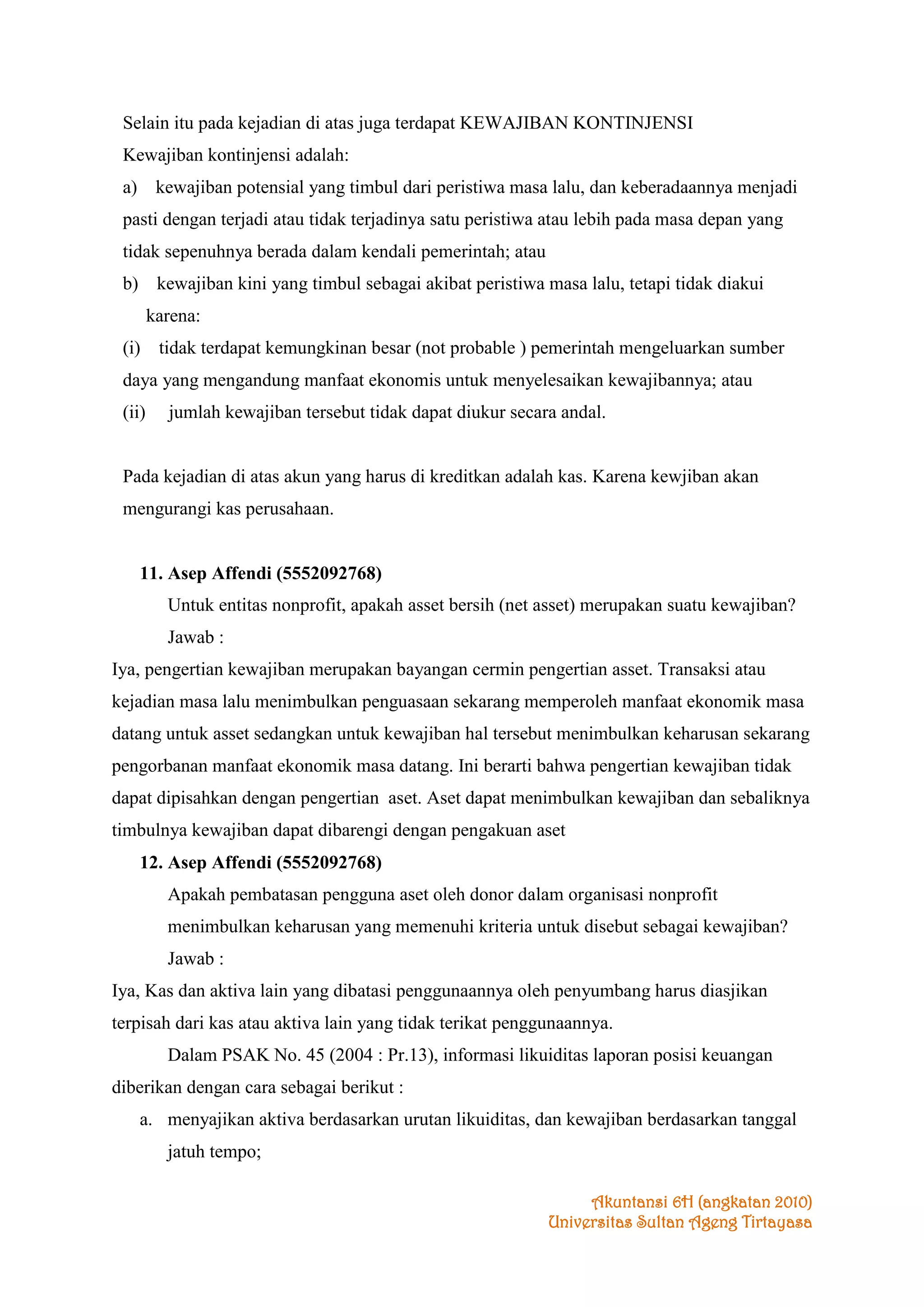Selain itu pada kejadian di atas juga terdapat KEWAJIBAN KONTINJENSI
Kewajiban kontinjensi adalah:
a) kewajiban potensial yang timbul dari peristiwa masa lalu, dan keberadaannya menjadi
pasti dengan terjadi atau tidak terjadinya satu peristiwa atau lebih pada masa depan yang
tidak sepenuhnya berada dalam kendali pemerintah; atau
b) kewajiban kini yang timbul sebagai akibat peristiwa masa lalu, tetapi tidak diakui
karena:
(i) tidak terdapat kemungkinan besar (not probable ) pemerintah mengeluarkan sumber
daya yang mengandung manfaat ekonomis untuk menyelesaikan kewajibannya; atau
(ii)

jumlah kewajiban tersebut tidak dapat diukur secara andal.

Pada kejadian di atas akun yang harus di kreditkan adalah kas. Karena kewjiban akan
mengurangi kas perusahaan.

11. Asep Affendi (5552092768)
Untuk entitas nonprofit, apakah asset bersih (net asset) merupakan suatu kewajiban?
Jawab :
Iya, pengertian kewajiban merupakan bayangan cermin pengertian asset. Transaksi atau
kejadian masa lalu menimbulkan penguasaan sekarang memperoleh manfaat ekonomik masa
datang untuk asset sedangkan untuk kewajiban hal tersebut menimbulkan keharusan sekarang
pengorbanan manfaat ekonomik masa datang. Ini berarti bahwa pengertian kewajiban tidak
dapat dipisahkan dengan pengertian aset. Aset dapat menimbulkan kewajiban dan sebaliknya
timbulnya kewajiban dapat dibarengi dengan pengakuan aset
12. Asep Affendi (5552092768)
Apakah pembatasan pengguna aset oleh donor dalam organisasi nonprofit
menimbulkan keharusan yang memenuhi kriteria untuk disebut sebagai kewajiban?
Jawab :
Iya, Kas dan aktiva lain yang dibatasi penggunaannya oleh penyumbang harus diasjikan
terpisah dari kas atau aktiva lain yang tidak terikat penggunaannya.
Dalam PSAK No. 45 (2004 : Pr.13), informasi likuiditas laporan posisi keuangan
diberikan dengan cara sebagai berikut :
a. menyajikan aktiva berdasarkan urutan likuiditas, dan kewajiban berdasarkan tanggal
jatuh tempo;
Akuntansi 6H (angkatan 2010)
Universitas Sultan Ageng Tirtayasa

 