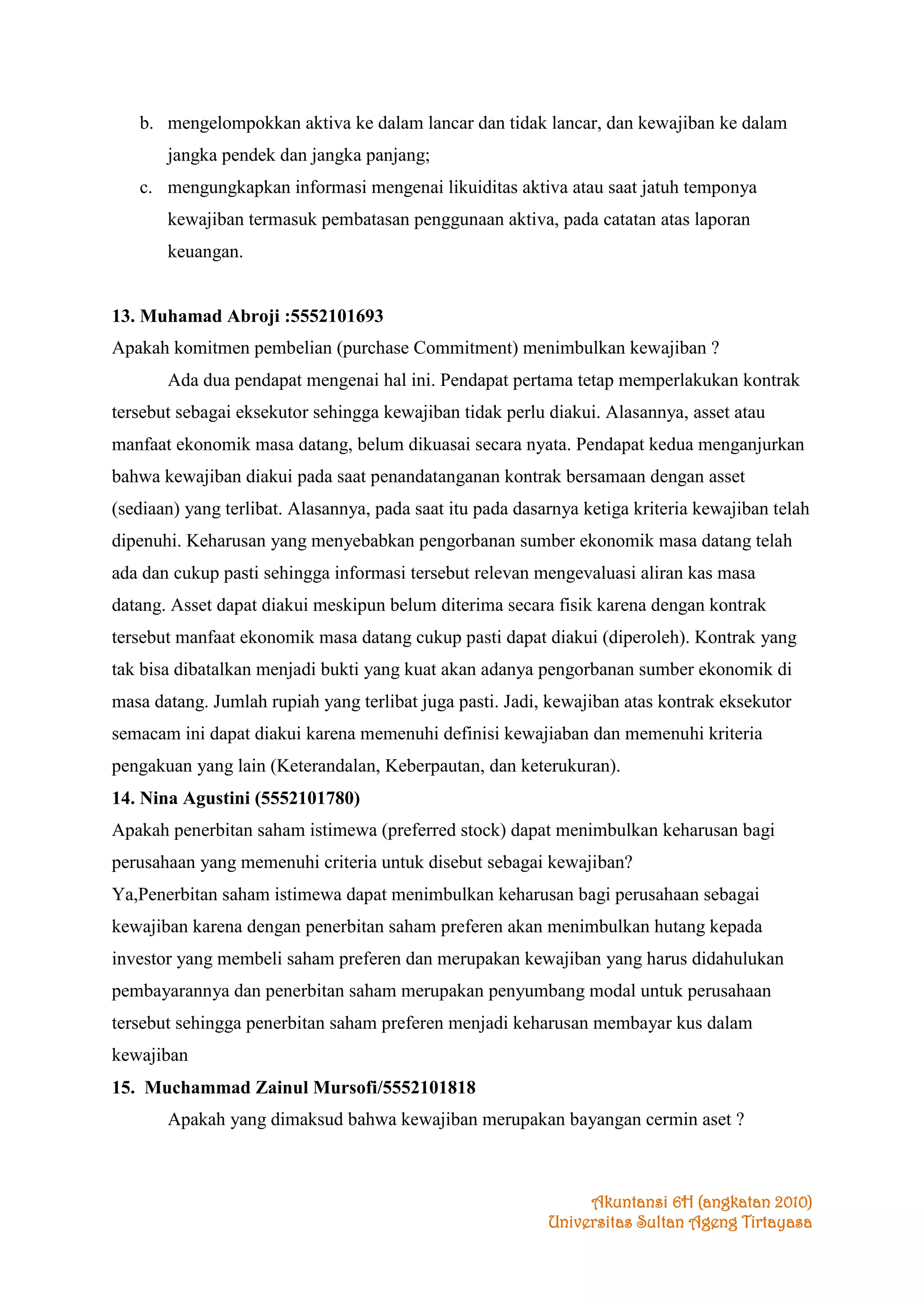 b. mengelompokkan aktiva ke dalam lancar dan tidak lancar, dan kewajiban ke dalam
jangka pendek dan jangka panjang;
c. mengungkapkan informasi mengenai likuiditas aktiva atau saat jatuh temponya
kewajiban termasuk pembatasan penggunaan aktiva, pada catatan atas laporan
keuangan.

13. Muhamad Abroji :5552101693
Apakah komitmen pembelian (purchase Commitment) menimbulkan kewajiban ?
Ada dua pendapat mengenai hal ini. Pendapat pertama tetap memperlakukan kontrak
tersebut sebagai eksekutor sehingga kewajiban tidak perlu diakui. Alasannya, asset atau
manfaat ekonomik masa datang, belum dikuasai secara nyata. Pendapat kedua menganjurkan
bahwa kewajiban diakui pada saat penandatanganan kontrak bersamaan dengan asset
(sediaan) yang terlibat. Alasannya, pada saat itu pada dasarnya ketiga kriteria kewajiban telah
dipenuhi. Keharusan yang menyebabkan pengorbanan sumber ekonomik masa datang telah
ada dan cukup pasti sehingga informasi tersebut relevan mengevaluasi aliran kas masa
datang. Asset dapat diakui meskipun belum diterima secara fisik karena dengan kontrak
tersebut manfaat ekonomik masa datang cukup pasti dapat diakui (diperoleh). Kontrak yang
tak bisa dibatalkan menjadi bukti yang kuat akan adanya pengorbanan sumber ekonomik di
masa datang. Jumlah rupiah yang terlibat juga pasti. Jadi, kewajiban atas kontrak eksekutor
semacam ini dapat diakui karena memenuhi definisi kewajiaban dan memenuhi kriteria
pengakuan yang lain (Keterandalan, Keberpautan, dan keterukuran).
14. Nina Agustini (5552101780)
Apakah penerbitan saham istimewa (preferred stock) dapat menimbulkan keharusan bagi
perusahaan yang memenuhi criteria untuk disebut sebagai kewajiban?
Ya,Penerbitan saham istimewa dapat menimbulkan keharusan bagi perusahaan sebagai
kewajiban karena dengan penerbitan saham preferen akan menimbulkan hutang kepada
investor yang membeli saham preferen dan merupakan kewajiban yang harus didahulukan
pembayarannya dan penerbitan saham merupakan penyumbang modal untuk perusahaan
tersebut sehingga penerbitan saham preferen menjadi keharusan membayar kus dalam
kewajiban
15. Muchammad Zainul Mursofi/5552101818
Apakah yang dimaksud bahwa kewajiban merupakan bayangan cermin aset ?

Akuntansi 6H (angkatan 2010)
Universitas Sultan Ageng Tirtayasa

 