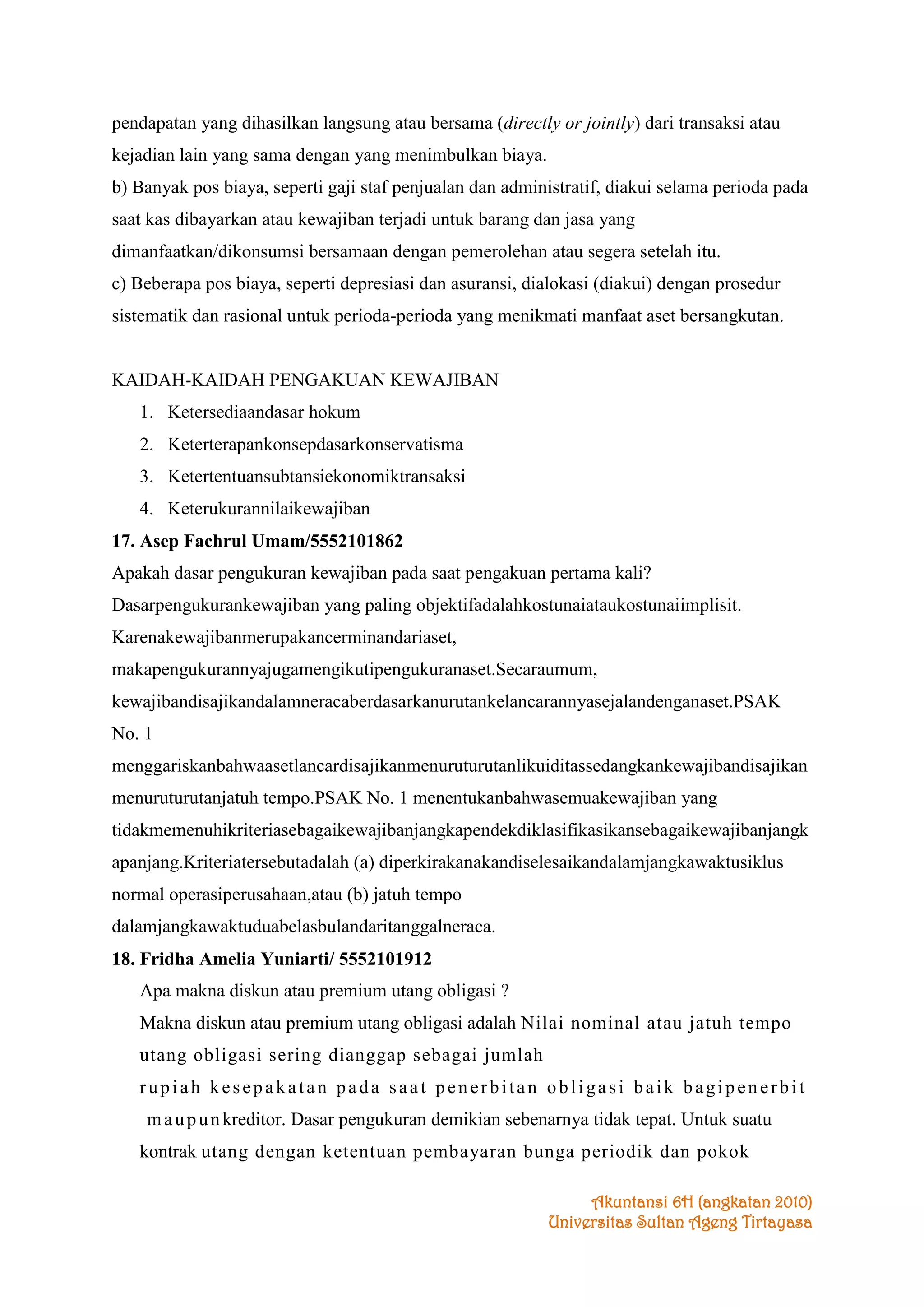 pendapatan yang dihasilkan langsung atau bersama (directly or jointly) dari transaksi atau
kejadian lain yang sama dengan yang menimbulkan biaya.
b) Banyak pos biaya, seperti gaji staf penjualan dan administratif, diakui selama perioda pada
saat kas dibayarkan atau kewajiban terjadi untuk barang dan jasa yang
dimanfaatkan/dikonsumsi bersamaan dengan pemerolehan atau segera setelah itu.
c) Beberapa pos biaya, seperti depresiasi dan asuransi, dialokasi (diakui) dengan prosedur
sistematik dan rasional untuk perioda-perioda yang menikmati manfaat aset bersangkutan.

KAIDAH-KAIDAH PENGAKUAN KEWAJIBAN
1. Ketersediaandasar hokum
2. Keterterapankonsepdasarkonservatisma
3. Ketertentuansubtansiekonomiktransaksi
4. Keterukurannilaikewajiban
17. Asep Fachrul Umam/5552101862
Apakah dasar pengukuran kewajiban pada saat pengakuan pertama kali?
Dasarpengukurankewajiban yang paling objektifadalahkostunaiataukostunaiimplisit.
Karenakewajibanmerupakancerminandariaset,
makapengukurannyajugamengikutipengukuranaset.Secaraumum,
kewajibandisajikandalamneracaberdasarkanurutankelancarannyasejalandenganaset.PSAK
No. 1
menggariskanbahwaasetlancardisajikanmenuruturutanlikuiditassedangkankewajibandisajikan
menuruturutanjatuh tempo.PSAK No. 1 menentukanbahwasemuakewajiban yang
tidakmemenuhikriteriasebagaikewajibanjangkapendekdiklasifikasikansebagaikewajibanjangk
apanjang.Kriteriatersebutadalah (a) diperkirakanakandiselesaikandalamjangkawaktusiklus
normal operasiperusahaan,atau (b) jatuh tempo
dalamjangkawaktuduabelasbulandaritanggalneraca.
18. Fridha Amelia Yuniarti/ 5552101912
Apa makna diskun atau premium utang obligasi ?
Makna diskun atau premium utang obligasi adalah Nilai nominal atau jatuh tempo
utang obligasi sering dianggap sebagai jumlah
rupiah kesepakatan pada saat penerbitan obligasi baik bagipenerbit
m a u p u n kreditor. Dasar pengukuran demikian sebenarnya tidak tepat. Untuk suatu
kontrak utang dengan ketentuan pembayaran bunga periodik dan pokok
Akuntansi 6H (angkatan 2010)
Universitas Sultan Ageng Tirtayasa

 