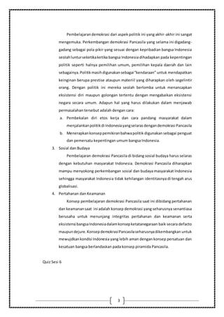 3
Pembelajarandemokrasi dari aspek politik ini yang akhir-akhir ini sangat
mengemuka. Perkembangan demokrasi Pancasila yang selama ini digadang-
gadang sebagai pola pikir yang sesuai dengan kepribadian bangsa Indonesia
seolahlunturseketikaketika bangsa Indonesia dihadapkan pada kepentingan
politik seperti halnya pemilihan umum, pemilihan kepala daerah dan lain
sebagainya.Politikmasihdigunakansebagai“kendaraan” untuk mendapatkan
keinginan berupa prestise ataupun materiil yang diharapkan oleh segelintir
orang. Dengan politik ini mereka seolah berlomba untuk menancapkan
eksistensi diri maupun golongan tertentu dengan mengabaikan eksistensi
negara secara umum. Adapun hal yang harus dilakukan dalam menjawab
permasalahan tersebut adalah dengan cara:
a. Pembekalan diri etos kerja dan cara pandang masyarakat dalam
menjalankanpolitikdi Indonesiayangselarasdengandemokrasi Pancasila
b. Menerapkankonseppemikiranbahwapolitik digunakan sebagai penguat
dan pemersatu kepentingan umum bangsa Indonesia.
3. Sosial dan Budaya
Pembelajaran demokrasi Pancasila di bidang sosial budaya harus selaras
dengan kebutuhan masyarakat Indonesia. Demokrasi Pancasila diharapkan
mampu menyokong perkembangan sosial dan budaya masyarakat Indonesia
sehingga masyarakat Indonesia tidak kehilangan identitasnya di tengah arus
globalisasi.
4. Pertahanan dan Keamanan
Konsep pembelajaran demokrasi Pancasila saat ini dibidang pertahanan
dan keamanansaat ini adalah konsep demokrasi yang seharusnya senantiasa
berusaha untuk menunjang integritas pertahanan dan keamanan serta
eksistensi bangsaIndonesiadalamkonsepketatanegaraan baik secara defacto
maupundejure.KonsepdemokrasiPancasilaseharusnyadikembangkan untuk
mewujdkankondisi Indonesia yang lebih aman dengan konsep persatuan dan
kesatuan bangsa berlandaskan pada konsep piramida Pancasila.
Quiz Sesi 6
 