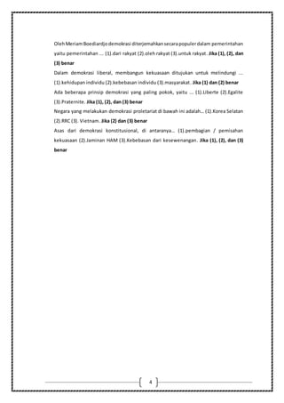 4
OlehMeriamBoediardjodemokrasi diterjemahkansecarapopulerdalam pemerintahan
yaitu pemerintahan ... (1).dari rakyat (2).oleh rakyat (3).untuk rakyat. Jika (1), (2), dan
(3) benar
Dalam demokrasi liberal, membangun kekuasaan ditujukan untuk melindungi ...
(1).kehidupan individu (2).kebebasan individu (3).masyarakat. Jika (1) dan (2) benar
Ada beberapa prinsip demokrasi yang paling pokok, yaitu ... (1).Liberte (2).Egalite
(3).Praternite. Jika (1), (2), dan (3) benar
Negara yang melakukan demokrasi proletariat di bawah ini adalah… (1).Korea Selatan
(2).RRC (3). Vietnam. Jika (2) dan (3) benar
Asas dari demokrasi konstitusional, di antaranya… (1).pembagian / pemisahan
kekuasaan (2).Jaminan HAM (3).Kebebasan dari kesewenangan. Jika (1), (2), dan (3)
benar
 