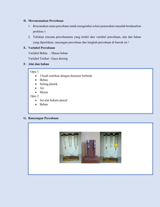 D. Merencanakan Percobaan
1. Rencanakan suatu percobaan untuk mengetahui solusi pemecahan masalah berdasarkan
problem 1
2. Tuliskan rencana percobaanmu yang terdiri dari variabel percobaan, alat dan bahan
yang diperlukan, rancangan percobaan dan langkah percobaan di bawah ini !
E. Variabel Percobaan
Variabel Bebas : Massa beban
Variabel Terikat : Gaya dorong
F. Alat dan bahan
G. Rancangan Percobaan
Opsi 1
 3 buah suntikan dengan diameter berbeda
 Beban
 Selang plastik
 Air
 Mistar
Opsi 2
 Set alat hukum pascal
 Beban
 