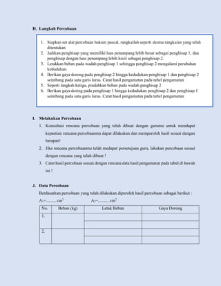H. Langkah Percobaan
I. Melakukan Percobaan
1. Konsultasi rencana percobaan yang telah dibuat dengan gurumu untuk mendapat
kepastian rencana percobaanmu dapat dilakukan dan memperoleh hasil sesuai dengan
harapan!
2. Jika rencana percobaanmu telah medapat persetujuan guru, lakukan percobaan sesuai
dengan rencana yang telah dibuat !
3. Catat hasil percobaan sesuai dengan rencana data hasil pengamatan pada tabel di bawah
ini !
J. Data Percobaan
Berdasarkan percobaan yang telah dilakukan diperoleh hasil percobaan sebagai berikut :
A1=......... cm2
A2=.......... cm2
No. Beban (kg) Letak Beban Gaya Dorong
1.
2.
1. Siapkan set alat percobaan hukum pascal, rangkailah seperti skema rangkaian yang telah
ditentukan
2. Jadikan penghisap yang memiliki luas penampang lebih besar sebagai penghisap 1, dan
penghisap dengan luas penampang lebih kecil sebagai penghisap 2.
3. Letakkan beban pada wadah penghisap 1 sehingga penghisap 2 mengalami perubahan
kedudukan.
4. Berikan gaya dorong pada penghisap 2 hingga kedudukan penghisap 1 dan penghisap 2
seimbang pada satu garis lurus. Catat hasil pengamatan pada tabel pengamatan
5. Seperti langkah ketiga, pindahkan beban pada wadah penghisap 2
6. Berikan gaya doring pada penghisap 1 hingga kedudukan penghisap 2 dan penghisap 1
seimbang pada satu garis lurus. Catat hasil pengamatan pada tabel pengamatan
 