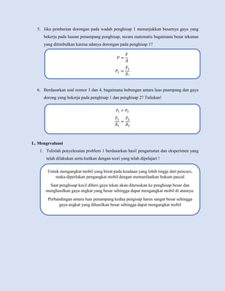 5. Jika pemberian dorongan pada wadah penghisap 1 menunjukkan besarnya gaya yang
bekerja pada luasan penampang penghisap, secara matematis bagaimana besar tekanan
yang ditimbulkan karena adanya dorongan pada penghisap 1?
6. Berdasarkan soal nomor 3 dan 4, bagaimana hubungan antara luas pnampang dan gaya
dorong yang bekerja pada penghisap 1 dan penghisap 2? Tuliskan!
L. Mengevaluasi
1. Tulislah penyelesaian problem 1 berdasarkan hasil pengamatan dan eksperimen yang
telah dilakukan serta kaitkan dengan teori yang telah dipelajari !
𝑃 =
𝐹
𝐴
𝑃1 =
𝐹1
𝐴1
𝑃1 = 𝑃2
𝐹1
𝐴1
=
𝐹2
𝐴2
Untuk mengangkat mobil yang berat pada keadaan yang lebih tinggi dari pencuci,
maka diperlukan pengangkat mobil dengan memanfaatkan hukum pascal
Saat penghisap kecil diberi gaya tekan akan diteruskan ke penghisap besar dan
menghasilkan gaya angkat yang besar sehingga dapat mengangkat mobil di atasnya.
Perbandingan antara luas penampang kedua pengisap harus sangat besar sehingga
gaya angkat yang dihasilkan besar sehingga dapat mengangkat mobil
 