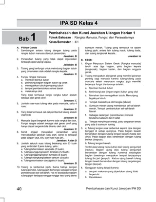 40 Pembahasan dan Kunci Jawaban IPA SD
A.	 Pilihan Ganda
1.	 Sambungan antara tulang dengan tulang pada
rangka tubuh manusia disebut persendian.
Jawaban: B
2.	 Persendian tulang yang tidak dapat digerakkan
terdapat pada tulang kepala.
Jawaban: B
3.	 Tulang yang berfungsi untuk melindungi bagian tubuh
yang dinamakan otak adalah rangka kepala.
Jawaban: C
4.	 Fungsi rangka manusia:
	 a. 	 memberi bentuk tubuh
	 b. 	 pelindung bagian-bagian tubuh yg lunak
	 c. 	 menegakkan tubuh/penopang tubuh
	 d. 	 tempat pembentukkan sel-sel darah
	 e.	 melekatnya otot
	 Yang tidak termasuk fungsi rangka tubuh adalah
sebagai alat gerak aktif.
Jawaban: C
5.	 Jumlah ruas-ruas tulang ekor pada manusia, yaitu 4
ruas.
Jawaban: C
6.	 Yang tidak termasuk zat-zat pembentuk tulang adalah
vitamin D
Jawaban: B
7.	 Manusia dapat bergerak karena ada rangka dan otot.
Fungsi rangka adalah sebagai alat gerak pasif yang
hanya dapat bergerak bila dibantu oleh otot.
Jawaban: C
8.	 Sendi engsel merupakan persendian yang
menyebabkan gerakan satu arah. sendi ini terdapat
pada bagian lutut, siku dan ruas-ruas jari..
Jawaban: A dan D
9.	 Jumlah seluruh suas tulang belakang ada 33 buah
yang terdiri dari 5 jenis tulang, yaitu :
	 a. Tulang leher/osteon servikalis (7 buah)
	 b. Tulang punggung/osteon torakalis (12 buah)
	 c. Tulang pinggang/osteon lumbalis (5 buah)
	 d. Tulang kelangkang/osteon sarkum (5 buah)
	 e. Tulang ekor/osteon coccigialis (4 buah).
Jawaban: D
10.	Tulang ini berbentuk pipih. Sama halnya dengan
tulang pendek, tulang pipih berfungsi sebagai tempat
pembentukan sel-sel darah. Hal ini disebabkan dalam
tulang pipih terdapat rongga-rongga kecil yang berisi
Bab 1
Pembahasan dan Kunci Jawaban Ulangan Harian 1
Pokok Bahasan	 :	Rangka Manusia, Fungsi, dan Perawatannya
Kelas/Semester	 :	4/1
IPA SD Kelas 4
sumsum merah. Tulang yang termasuk ke dalam
tulang pipih, antara lain tulang rusuk, tulang dada,
dan tulang tengkorak kepala..
Jawaban: A
B.	 ESSEI
1.	 Organ Penyusun Sistem Gerak (Rangka manusia)
terdiri atas tiga bagian, yaitu bagian kepala
(tengkorak), bagian badan, dan bagian anggota
gerak.
2.	 Tulang merupakan alat gerak yang memiliki peranan
penting bagi manusia karena tulang-tulang pada
manusia selain menyusun rangka, juga memiliki
beberapa fungsi diantaranya adalah:
	 a.	 Memberi bentuk tubuh
	 b.	 Melindungi alat (organ-organ) tubuh yang vital
	 c.	 Menahan dan menegakkan tubuh, Menunjang 	
	 tegaknya tubuh
	 d.	 Tempat melekatnya otot rangka (skelet)
	 e.	 Sumsum merah tulang membentuk sel-sel darah 	
	 merah, Tempat pembentukan sel-sel darah 	
	 Merah
	 f.	 Sebagai cadangan (penimbunan) mineral 		
	 terutama Calsium dan Fosfat
	 g.	 Tempat menyimpan energi, yaitu simpanan lemak
yang ada di sumsum kuning
3.	 a. Tulang lengan atas berbentuk seperti pipa dengan
bonggol di setiap ujungnya. Pada bagian bawah
bersendian dengan tulang lengan bawah (hasta dan
ulna). Pada bagian atas bersendian dengan tulang
belikat (skapula).
	 b. Tulang lengan bawah.
	 Terdiri atas tulang hasta (ulna) dan tulang pengumpil
(radius). Bagian ujung atas tulang pengumpil
bersendian dengan tulang humerus sedangkan
bagian bawahnya merupakan tempat terdapatnya
tulang ibu jari (jempol). Kedua ujung bawah tulang
lengan bawah bersendian dengan tulang pergelangan
tangan (karpal).
4.	 Gangguan tulang terjadi karena:
	 a. 	 asupan makanan yang diperlukan tulang tidak 	
	 terpenuhi
b.	 Kecelakaan
 