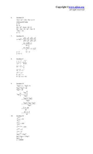 Copyright ©www.ujian.org
all right reserved
. Jawaban: D
++−
selalu positif maka
)2
– 4a.(a + 4) < 0
< 0
. Jawaban: B
6
a2(ax)x(f 2
−= 4ax)4
a > 0
D < 0
(2a – 4
4a2
– 16a + 16 – 4a2
– 16a
−32a < −16
a > ½
7
510
510
.
510
510 −
2ba
−
−
+
=+
510
550210
−
+−
=
223
5
21015
−=
−
=
a = 3 b = −2
. Jawaban: C
a + b = 1
8
3
2
15 ⎞⎛
3x
1255
=⎟
⎠
⎜
⎝
−
( ) 5
1
5
23x1
=+−
( ) 12x4
55 −−
=
1x28
55 −−
=
8 – 2x = −1
½
9. Jawaban: D
=
log 3. log = ab
9 = 2x → x = 4
a3log2
= ; log3
b5
2 3
5
2
log 5 = ab
5log
5
12
log
5
12
log 2
2
5
=
5log
5log12log
2
22
−
=
5log
5loglog4log
2
222
−+
=
ab
aba2 −+
=
ab
2aab −−
−=
10. Jawa Dban:
81
x3
x x3log
=xlog
243
x
x
xlog
x3log
=
243x xlogx3log
=−
5log
3x x
x3
=
53log
3x =
53log
3logxlog =
log 3. log x = 5 l g 3
0
o
log x = 5
x = 10000
 