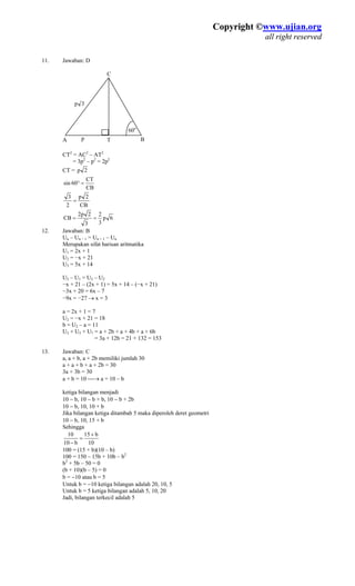 Copyright ©www.ujian.org
all right reserved
Copyright ©www.ujian.org
all right reserved
1. Jawaban: D
CT2
= AC2
– AT2
= 3p2
– p2
= 2p2
CT =
1
60o
A BT
C
p 3
p
2p
CB
CT
60sin =°
CB
2p
2
3
=
6p
3
2
3
2p2
CB ==
12. Jawaban: B
Un – Un − 1 = Un + 1 – Un
Merupakan sifat barisan aritmatika
U1 = 2x + 1
U2 = −x + 21
U3 = 5x + 14
U2 – U1 = U3 – U2
−x + 21 – (2x + 1) = 5x + 14 – (−x + 21)
−3x + 20 = 6x – 7
−9x = −27 → x = 3
a = 2x + 1 = 7
U2 = −x + 21 = 18
b = U2 – a = 11
U3 + U5 + U7 = a + 2b + a + 4b + a + 6b
= 3a + 12b = 21 + 132 = 153
13. Jawaban: C
a, a + b, a + 2b memiliki jumlah 30
a + a + b + a + 2b = 30
3a + 3b = 30
a + b = 10 ⎯→ a = 10 – b
ketiga bilangan menjadi
10 − b, 10 − b + b, 10 − b + 2b
10 − b, 10, 10 + b
Jika bilangan ketiga ditambah 5 maka diperoleh deret geometri
10 − b, 10, 15 + b
Sehingga
10
b15
b10
10 +
=
−
100 = (15 + b)(10 – b)
100 = 150 – 15b + 10b – b2
b2
+ 5b – 50 = 0
(b + 10)(b – 5) = 0
b = −10 atau b = 5
Untuk b = −10 ketiga bilangan adalah 20, 10, 5
Untuk b = 5 ketiga bilangan adalah 5, 10, 20
Jadi, bilangan terkecil adalah 5
 