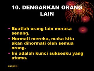 10. DENGARKAN ORANG
           LAIN

? Buatlah orang lain merasa
  senang.
? Hormati mereka, maka kita
  akan dihormati oleh semua
  orang.
? Ini adalah kunci suksesku yang
  utama.
8/10/2012
 