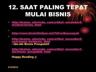 12. SAAT PALING TEPAT
     MULAI BISNIS
? http://dexton. adexindo. com/artikel- november2-
  mindset-bisnis. html

?
    http://www.bisnis5milyar.net/?id=srikuswayati
?
    http://dexton. adexindo. com/artikel- november2-
    saat-tepat- berbisnis. html
    - Ide-ide Bisnis Prospektif
    http://dexton. adexindo. com/artikel- november1-
    ide-bisnis- prospektif. html
    Happy Reading ;)


8/10/2012
 