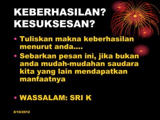 KEBERHASILAN?
KESUKSESAN?
? Tuliskan makna keberhasilan
  menurut anda.
? Sebarkan pesan ini, jika bukan
  anda mudah-mudahan saudara
  kita yang lain mendapatkan
  manfaatnya

? WASSALAM: SRI K
8/10/2012
 