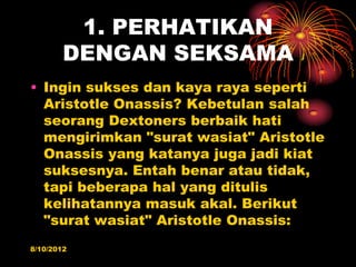 1. PERHATIKAN
        DENGAN SEKSAMA
? Ingin sukses dan kaya raya seperti
  Aristotle Onassis? Kebetulan salah
  seorang Dextoners berbaik hati
  mengirimkan "surat wasiat" Aristotle
  Onassis yang katanya juga jadi kiat
  suksesnya. Entah benar atau tidak,
  tapi beberapa hal yang ditulis
  kelihatannya masuk akal. Berikut
  "surat wasiat" Aristotle Onassis:
8/10/2012
 