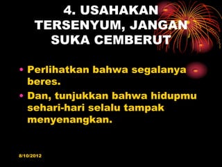 4. USAHAKAN
      TERSENYUM, JANGAN
        SUKA CEMBERUT

? Perlihatkan bahwa segalanya
  beres.
? Dan, tunjukkan bahwa hidupmu
  sehari-hari selalu tampak
  menyenangkan.


8/10/2012
 
