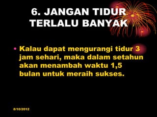 6. JANGAN TIDUR
        TERLALU BANYAK

? Kalau dapat mengurangi tidur 3
  jam sehari, maka dalam setahun
  akan menambah waktu 1,5
  bulan untuk meraih sukses.



8/10/2012
 