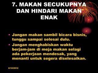 7. MAKAN SECUKUPNYA
    DAN HINDARI MAKAN
           ENAK


? Jangan makan sambil bicara bisnis,
  tunggu sampai selesai dulu.
? Jangan menghabiskan waktu
  berjam-jam di meja makan selagi
  ada pekerjaan mendesak, yang
  menanti untuk segera diselesaikan.

8/10/2012
 