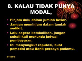 8. KALAU TIDAK PUNYA
       MODAL,
? Pinjam dulu dalam jumlah besar.
? Jangan meminjam dalam jumlah
  sedikit.
? Lalu segera kembalikan, jangan
  sekali-kali menunda jadwal
  pembayaran.
? Ini menyangkut reputasi, buat
  pemodal atau Bank percaya padamu.

8/10/2012
 