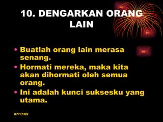 10. DENGARKAN ORANG
           LAIN

• Buatlah orang lain merasa
  senang.
• Hormati mereka, maka kita
  akan dihormati oleh semua
  orang.
• Ini adalah kunci suksesku yang
  utama.
07/17/09
 