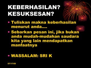 KEBERHASILAN?
KESUKSESAN?
• Tuliskan makna keberhasilan
  menurut anda….
• Sebarkan pesan ini, jika bukan
  anda mudah-mudahan saudara
  kita yang lain mendapatkan
  manfaatnya

• WASSALAM: SRI K
07/17/09
 