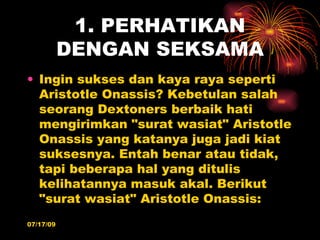 1. PERHATIKAN
           DENGAN SEKSAMA
• Ingin sukses dan kaya raya seperti
  Aristotle Onassis? Kebetulan salah
  seorang Dextoners berbaik hati
  mengirimkan "surat wasiat" Aristotle
  Onassis yang katanya juga jadi kiat
  suksesnya. Entah benar atau tidak,
  tapi beberapa hal yang ditulis
  kelihatannya masuk akal. Berikut
  "surat wasiat" Aristotle Onassis:
07/17/09
 