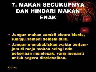 7. MAKAN SECUKUPNYA
    DAN HINDARI MAKAN
           ENAK


• Jangan makan sambil bicara bisnis,
  tunggu sampai selesai dulu.
• Jangan menghabiskan waktu berjam-
  jam di meja makan selagi ada
  pekerjaan mendesak, yang menanti
  untuk segera diselesaikan.

07/17/09
 