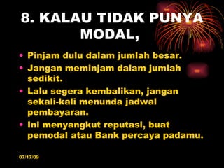 8. KALAU TIDAK PUNYA
       MODAL,
• Pinjam dulu dalam jumlah besar.
• Jangan meminjam dalam jumlah
  sedikit.
• Lalu segera kembalikan, jangan
  sekali-kali menunda jadwal
  pembayaran.
• Ini menyangkut reputasi, buat
  pemodal atau Bank percaya padamu.

07/17/09
 