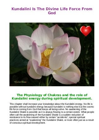 Kundalini Is The Divine Life Force From
                   God




    The Physiology of Chakras and the role of
  Kundalini energy during spiritual development.
This chapter shall increase your knowledge about the Kundalini energy. No life is
possible without kundalini energy because kundalini is nothing else but the cosmic
life force coming from God that keeps all beings alive. No awakening of the
Kundalini Shakti is possible as it is always flowing to a certain extent. What people
often call the awakening of the Kundalini Shakti is a sudden reduction of
resistance to its flow caused either by certain "accidents", special spiritual
practices aimed at "awakening" the Kundalini Shakti, or more often just as a result
of conscious spiritual development.
 