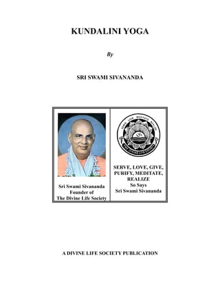 KUNDALINI YOGA
By

SRI SWAMI SIVANANDA

Sri Swami Sivananda
Founder of
The Divine Life Society

SERVE, LOVE, GIVE,
PURIFY, MEDITATE,
REALIZE
So Says
Sri Swami Sivananda

A DIVINE LIFE SOCIETY PUBLICATION

 