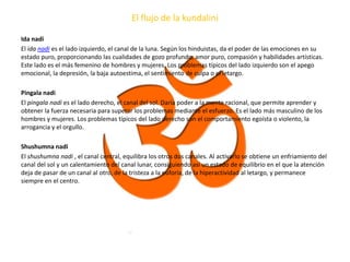 El flujo de la kundalini
Ida nadi
El ida nadi es el lado izquierdo, el canal de la luna. Según los hinduistas, da el poder de las emociones en su
estado puro, proporcionando las cualidades de gozo profundo, amor puro, compasión y habilidades artísticas.
Este lado es el más femenino de hombres y mujeres. Los problemas típicos del lado izquierdo son el apego
emocional, la depresión, la baja autoestima, el sentimiento de culpa o el letargo.
Pingala nadi
El pingala nadi es el lado derecho, el canal del sol. Daría poder a la mente racional, que permite aprender y
obtener la fuerza necesaria para superar los problemas mediante el esfuerzo. Es el lado más masculino de los
hombres y mujeres. Los problemas típicos del lado derecho son el comportamiento egoísta o violento, la
arrogancia y el orgullo.
Shushumna nadi
El shushumna nadi , el canal central, equilibra los otros dos canales. Al activarlo se obtiene un enfriamiento del
canal del sol y un calentamiento del canal lunar, consiguiendo así un estado de equilibrio en el que la atención
deja de pasar de un canal al otro, de la tristeza a la euforia, de la hiperactividad al letargo, y permanece
siempre en el centro.
 