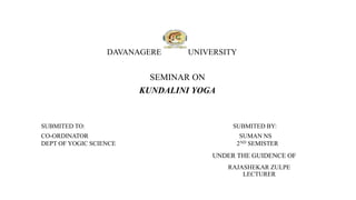 DAVANAGERE UNIVERSITY
SEMINAR ON
KUNDALINI YOGA
SUBMITED TO: SUBMITED BY:
CO-ORDINATOR SUMAN NS
DEPT OF YOGIC SCIENCE 2ND SEMISTER
UNDER THE GUIDENCE OF
RAJASHEKAR ZULPE
LECTURER
 