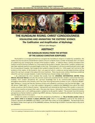 THE KUNDALINI RISING: CHRIST CONSCIOUSNESS
VISUALIZING AND ANIMATING THE ESOTERIC SCIENCE: The Codification and Amplification of Mythology
1
THE KUNDALINI RISING: CHRIST CONSCIOUSNESS
VISUALIZING AND ANIMATING THE ESOTERIC SCIENCE:
The Codification and Amplification of Mythology
William John Meegan
ABSTRACT
THE KUNDALINI RISING FROM THE MYTHOI
OF THE JUDEAO-CHRISTIAN SCRIPTURES
The Kundalini isa strangeand unfamiliar conceptto the monotheistic religions in modernity; nonetheless, the
Judeao Christian Scriptures and theRoman Catholic Church’s artworks have a number of examples that I am aware
of symbolizing and conveying the concept of the Kundalini mythoi. In addition there is plenty of evidence that
Catholicismbuilt Chartres Cathedral as a monument to the Kundalini Serpent. None of this symbolic evidence has
ever been exposed overtly to any great lengths to the laity. That evidence is of coursecovertly placed in plain sight
for all to partakeof; however, few recognize that symbolic artwork for what itis. In this paper I will laid out all the
evidence of the mythoi of the Kundalini that I am aware of, which is extensive seeing modernity know nothing
about this spiritual concept in the Judeao Christian traditions. There may be some scholars that know something
about this spiritual concept; however, it seems that they have chosen to keep silent about it.
I do understand the strict mandate that exudes from the UNIVERSAL MATHEMATICAL MATRIX: Prima
Materia (Perennial Matrix) and why the ancients esoterically (covertly) hid this esoteric science from the laity;
however, from another perspective this spiritual knowledge had to be communicated explicitly (overtly)
throughout monasteries and convents, built like cities housing thousands of monks or nuns, in the Early Middle-
Ages otherwise I cannot see how the literature, history and cathedrals could have risen from the Dark Ages. I see
the phrase “DARK AGES” as a cute little symbolic designate to symbolize the DARKNESS from which the LIGHT
comes as outlinein the firstday of creation. I believe that such monasteries that knew of this esoteric science still
exist and are covertly carrying on their work. One very clear reason, I believe this, is because Freemasonry knows
of its existence and is still codifying esoteric symbolism to the world’s mythoi 1. The ancients from Christianity
perspective are Roman Catholics symbolizing CHRIST; whereas, Freemasonry explicitly adheres to the teachings of
John the Baptist, Christ’s first cousin.
Catholicism comes at esotericism from the perspective of perfection: i.e. “Be ye therefore perfect, even as
your Father which is in heaven is perfect (Matthew 5:48). There is no DARKNESS in Christ for the waters of
Creation represent the DARKNESS and CHRIST is the LIGHT that comes out of the DARKNESS. The teaching of John
the Baptist shows how to get out of the DARKNESS; whereas, the teachings of CHRIST illustrates how to stay out of
the DARKNESS.
1 Here I am speaking to Freemasonry work on the American pathos long beforetheRevolutionary War rightup to the presentday.
 