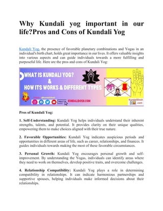 Why Kundali yog important in our
life?Pros and Cons of Kundali Yog
Kundali Yog, the presence of favorable planetary combinations and Yogas in an
individual's birth chart, holds great importance in our lives. It offers valuable insights
into various aspects and can guide individuals towards a more fulfilling and
purposeful life. Here are the pros and cons of Kundali Yog:
Pros of Kundali Yog:
1. Self-Understanding: Kundali Yog helps individuals understand their inherent
strengths, talents, and potential. It provides clarity on their unique qualities,
empowering them to make choices aligned with their true nature.
2. Favorable Opportunities: Kundali Yog indicates auspicious periods and
opportunities in different areas of life, such as career, relationships, and finances. It
guides individuals towards making the most of these favorable circumstances.
3. Personal Growth: Kundali Yog encourages personal growth and self-
improvement. By understanding the Yogas, individuals can identify areas where
they need to work on themselves, develop positive traits, and overcome challenges.
4. Relationship Compatibility: Kundali Yog plays a role in determining
compatibility in relationships. It can indicate harmonious partnerships and
supportive spouses, helping individuals make informed decisions about their
relationships.
 