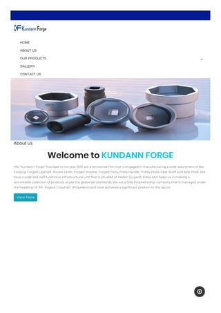 About Us
Welcome to KUNDANN FORGE
We “Kundann Forge” founded in the year 2015 are a renowned firm that is engaged in manufacturing a wide assortment of Bar
Forging, Forged Layshaft, Rocker Lever, Forged Shackle, Forged Parts, Press Handle, Trolley Hook, Gear Shaft and Axle Shaft. We
have a wide and well functional infrastructural unit that is situated at Jasdan (Gujarat, India) and helps us in making a
remarkable collection of products as per the global set standards. We are a Sole Proprietorship company that is managed under
the headship of "Mr. Yogesh Chauhan" (Proprietor) and have achieved a significant position in this sector.
View More

HOME
ABOUT US
OUR PRODUCTS
GALLERY
CONTACT US
 
