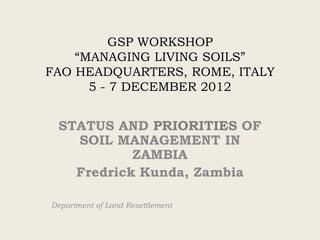 GSP WORKSHOP
“MANAGING LIVING SOILS”
FAO HEADQUARTERS, ROME, ITALY
5 - 7 DECEMBER 2012
STATUS AND PRIORITIES OF
SOIL MANAGEMENT IN
ZAMBIA
Fredrick Kunda, Zambia
Department of Land Resettlement
 